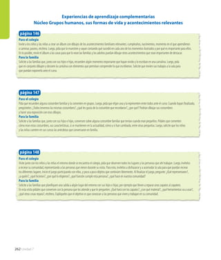 262 Unidad 7
Para el colegio
Pida que recuerden alguna costumbre familiar y la comenten en grupos. Luego, pida que elijan una y la representen entre todos ante el curso. Cuando hayan finalizado,
pregúnteles: ¿Todos tenemos las mismas costumbres?, ¿qué les gusta de la costumbre que recordaron?, ¿por qué? Podrían dibujar sus costumbres
y hacer una exposición con esos dibujos.
Para la familia
Solicite a las familias que, junto con sus hijos e hijas, conversen sobre alguna costumbre familiar que tenían cuando eran pequeños. Pídales que comenten
cómo eran estas costumbres, sus características, si se mantienen en la actualidad, cómo y si han cambiado, entre otras preguntas. Luego, solicite que los niños
y las niñas cuenten en sus cursos las anécdotas que conversaron en familia.
página 147
Para el colegio
Invite a los niños y las niñas a crear un álbum con dibujos de los acontecimientos familiares relevantes: cumpleaños, nacimientos, momento en el que aprendieron
a caminar, paseos, etcétera. Luego, pida que lo muestren y vayan contando qué sucedió en cada uno de los momentos ilustrados y por qué es importante para ellos.
En lo posible, envíe el álbum a las casas para que lo vean las familias y los adultos puedan dibujar otros acontecimientos que sean importantes de destacar.
Para la familia
Solicite a las familias que, junto con sus hijos e hijas, recuerden algún momento importante que hayan vivido y lo escriban en una cartulina. Luego, pida
que en conjunto dibujen y decoren la cartulina con elementos que permitan comprender lo que escribieron. Solicite que envíen sus trabajos a la sala para
que puedan exponerlo ante el curso.
página 146
Experiencias de aprendizaje complementarias
Núcleo Grupos humanos, sus formas de vida y acontecimientos relevantes
Para el colegio
Visite junto con los niños y las niñas el entorno donde se encuentra el colegio, pida que observen todos los lugares y las personas que ahí trabajan. Luego, invítelos
a recrear su comunidad, representando a las personas que vieron durante su visita. Para esto, invítelos a disfrazarse y a acomodar la sala para que puedan recrear
los diferentes lugares. Inicie el juego participando con ellos, y poco a poco déjelos que continúen libremente. Al finalizar el juego, pregunte: ¿Qué representaron?,
¿a quién?, ¿qué hicieron?, ¿por qué lo eligieron?, ¿qué función cumple esta persona?, ¿qué hace en nuestra comunidad?
Para la familia
Solicite a las familias que planifiquen una salida a algún lugar del entorno con sus hijos e hijas; por ejemplo que lleven a reparar unos zapatos al zapatero.
En esta visita pídales que conversen con la persona que los atiende y que le pregunten: ¿Qué hará con los zapatos?, ¿con qué material?, ¿qué herramientas va a usar?,
¿qué otras cosas repara?, etcétera. Explíqueles que el objetivo es que conozcan a las personas que viven y trabajan en su comunidad.
página 148
 