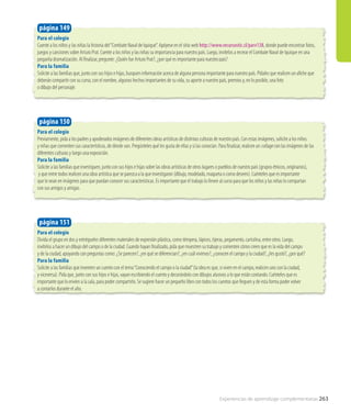 Para el colegio
Cuente a los niños y las niñas la historia del“Combate Naval de Iquique”. Apóyese en el sitio web http://www.recursostic.cl/parv138, donde puede encontrar fotos,
juegos y canciones sobre Arturo Prat. Cuente a los niños y las niñas su importancia para nuestro país. Luego, invítelos a recrear el Combate Naval de Iquique en una
pequeña dramatización. Al finalizar, pregunte: ¿Quién fue Arturo Prat?, ¿por qué es importante para nuestro país?
Para la familia
Solicite a las familias que, junto con sus hijos e hijas, busquen información acerca de alguna persona importante para nuestro país. Pídales que realicen un afiche que
deberán compartir con su curso, con el nombre, algunos hechos importantes de su vida, su aporte a nuestro país, premios y, en lo posible, una foto
o dibujo del personaje.
página 149
Para el colegio
Previamente, pida a los padres y apoderados imágenes de diferentes obras artísticas de distintas culturas de nuestro país. Con estas imágenes, solicite a los niños
y niñas que comenten sus características, de dónde son. Pregúnteles qué les gusta de ellas y si las conocían. Para finalizar, realicen un collage con las imágenes de las
diferentes culturas y luego una exposición.
Para la familia
Solicite a las familias que investiguen, junto con sus hijos e hijas sobre las obras artísticas de otros lugares o pueblos de nuestro país (grupos étnicos, originarios),
y que entre todos realicen una obra artística que se parezca a la que investigaron (dibujo, modelado, maqueta o como deseen). Cuénteles que es importante
que lo vean en imágenes para que puedan conocer sus características. Es importante que el trabajo lo lleven al curso para que los niños y las niñas lo compartan
con sus amigos y amigas.
página 150
Para el colegio
Divida el grupo en dos y entrégueles diferentes materiales de expresión plástica, como témpera, lápices, tijeras, pegamento, cartulina, entre otros. Luego,
invítelos a hacer un dibujo del campo o de la ciudad. Cuando hayan finalizado, pida que muestren su trabajo y comenten cómo creen que es la vida del campo
y de la ciudad, apoyando con preguntas como: ¿Se parecen?, ¿en qué se diferencian?, ¿en cuál vivimos?, ¿conocen el campo y la ciudad?, ¿les gustó?, ¿por qué?
Para la familia
Solicite a las familias que inventen un cuento con el tema“Conociendo el campo o la ciudad”(la idea es que, si viven en el campo, realicen uno con la ciudad,
y viceversa). Pida que, junto con sus hijos e hijas, vayan escribiendo el cuento y decorándolo con dibujos alusivos a lo que están contando. Cuénteles que es
importante que lo envíen a la sala, para poder compartirlo. Se sugiere hacer un pequeño libro con todos los cuentos que lleguen y de esta forma poder volver
a contarlos durante el año.
página 151
Experiencias de aprendizaje complementarias 263
 