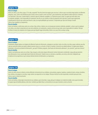 Para el colegio
Previamente, prepare tarjetas con imágenes de diferentes fuentes de información, y póngalas en una bolsa. Invite a los niños y las niñas a jugar a adivinar; para ello,
cada uno sacará de la bolsa una tarjeta y deberá comentar cómo es y su función, sin decir el nombre; el resto del curso deberá adivinar. Se sugiere poner algunos
distractores: ¿Esta será una fuente de información?, ¿por qué? Al finalizar, pregunte: ¿Qué fuentes de información adivinaron?, ¿las conocían?, ¿qué otras conocen?
Para la familia
Solicite a las familias que, junto con sus hijos e hijas, busquen y seleccionen alguna información (noticia) interesante o entretenida. Luego, pida que presenten
esta información al curso, usando algún tipo de fuente de información. Pueden recrear un noticiario, un periódico, una revista, entre otros. Explíqueles que
el objetivo de esta experiencia es que conozcan distintas fuentes de información y su importancia.
página 153
Para el colegio
Invite a los niños a buscar en diarios y revistas diferentes instrumentos de uso cotidiano, como peinetas, jugueras, lavadoras, secadores de pelo, cucharas, tenedores,
loza, etcétera, y los peguen en una hoja. Luego, realicen una exposición con los trabajos. Pida que mientras los están exponiendo, comenten para qué sirven,
cómo se usan y si tienen otra función.
Para la familia
Invite a las familias a elegir algún instrumento de uso cotidiano y que lo describan. Luego, pida que lo repliquen con material reciclable, como cajas de remedio,
de zapato, tapas de botellas plásticas, entre otros. Cuénteles que deben llevar su instrumento al curso para mostrarlo y contar su función.
página 154
Para el colegio
Invite a los niños y a las niñas a jugar a“Si lo sabe, ¡responda!”. Para ello, forme dos equipos para concursar. La idea es que en una bolsa tenga tarjetas con diferentes
preguntas, como: ¿Qué es más beneficioso para la salud, comer un pastel o comer una fruta?; ¿para mantenernos sanos debemos realizar ejercicios o sentarnos
a ver televisión?, entre otras. Cuando finalicen, conversen sobre los ambientes saludables y su importancia para la salud. Se sugiere que entre todos creen
un ambiente saludable, y sean responsables de mantenerlo. Para ello, en una cartulina, escriba las propuestas de los párvulos y juntos vayan organizando
y planificando las técnicas que usarán para llevarlo a cabo y las responsabilidades que asumirán. Es importante que cada cierto tiempo se evalúe
cómo se han cumplido sus compromisos.
Para la familia
Invite a las familias a confeccionar, junto con sus hijos e hijas, afiches o trípticos con un mensaje para mantener ambientes saludable. La idea es que les expliquen
a los niños y a las niñas la importancia de crear estos ambientes y de mantenerlos, creando conciencia de que todos somos responsables de cuidarlos. Pida que
los lleven a la sala y los compartan con el grupo, para que después hagan intercambio y lleven a sus casas el de un amigo o amiga.
página 152
264 Unidad 7
 