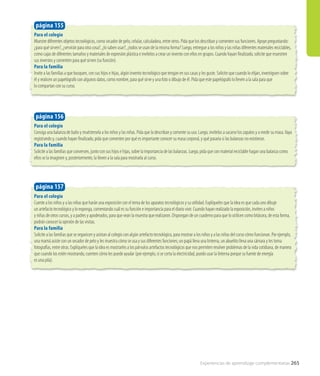 Para el colegio
Consiga una balanza de baño y muéstresela a los niños y las niñas. Pida que la describan y comente su uso. Luego, invítelos a sacarse los zapatos y a medir su masa.Vaya
registrando y, cuando hayan finalizado, pida que comenten por qué es importante conocer su masa corporal, y qué pasaría si las balanzas no existieran.
Para la familia
Solicite a las familias que conversen, junto con sus hijos e hijas, sobre la importancia de las balanzas. Luego, pida que con material reciclable hagan una balanza como
ellos se la imaginen y, posteriormente, la lleven a la sala para mostrarla al curso.
página 156
Para el colegio
Cuente a los niños y a las niñas que harán una exposición con el tema de los aparatos tecnológicos y su utilidad. Explíqueles que la idea es que cada uno dibuje
un artefacto tecnológico y lo exponga, comentando cuál es su función e importancia para el diario vivir. Cuando hayan realizado la exposición, inviten a niños
y niñas de otros cursos, y a padres y apoderados, para que vean la muestra que realizaron. Dispongan de un cuaderno para que lo utilicen como bitácora, de esta forma,
podrán conocer la opinión de las visitas.
Para la familia
Solicite a las familias que se organicen y asistan al colegio con algún artefacto tecnológico, para mostrar a los niños y a las niñas del curso cómo funcionan. Por ejemplo,
una mamá asiste con un secador de pelo y les muestra cómo se usa y sus diferentes funciones; un papá lleva una linterna, un abuelito lleva una cámara y les toma
fotografías, entre otras. Explíqueles que la idea es mostrarles a los párvulos artefactos tecnológicos que nos permiten resolver problemas de la vida cotidiana, de manera
que cuando los estén mostrando, cuenten cómo les puede ayudar (por ejemplo, si se corta la electricidad, puedo usar la linterna porque su fuente de energía
es una pila).
página 157
Para el colegio
Muestre diferentes objetos tecnológicos, como secador de pelo, celular, calculadora, entre otros. Pida que los describan y comenten sus funciones. Apoye preguntando:
¿para qué sirven?, ¿servirán para otra cosa?, ¿lo saben usar?, ¿todos se usan de la misma forma? Luego, entregue a los niños y las niñas diferentes materiales reciclables,
como cajas de diferentes tamaños y materiales de expresión plástica e invítelos a crear un invento con ellos en grupos. Cuando hayan finalizado, solicite que muestren
sus inventos y comenten para qué sirven (su función).
Para la familia
Invite a las familias a que busquen, con sus hijos e hijas, algún invento tecnológico que tengan en sus casas y les guste. Solicite que cuando lo elijan, investiguen sobre
él y realicen un papelógrafo con algunos datos, como nombre, para qué sirve y una foto o dibujo de él. Pida que este papelógrafo lo lleven a la sala para que
lo compartan con su curso.
página 155
Experiencias de aprendizaje complementarias 265
 