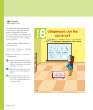 Unidad 8270
Ámbito:Comunicación
Núcleo:Lenguajesartísticos
160
8Unidad
¿Juguemos con los
números?
+
tengo regalo
=
quedan
2 3 5
410
Observa y describe la escena. Luego, comenta
lo que piensas que aprenderás en esta unidad.
1
Aprender a
sumar y restar.
El inicio de esta unidad tiene como propósito que los
párvulos conozcan y se apropien de los objetivos de
la unidad y sepan qué se espera que aprendan.
Los elementos pedagógicos de estas páginas pretenden
que los párvulos conecten sus conocimientos previos con
los que les tocará aprender, de manera de propiciar un
aprendizaje significativo.
Se sugieren las siguientes actividades para trabajar
con los niños y las niñas:
•• Lea el título de la unidad y pregunte: ¿Por qué dirá
“juguemos con los números”?
•• Luego, lea la información que se presenta en los
carteles y pregunte:
1 	 ¿Qué hace la niña que está frente a la pizarra?, 	
	 ¿ustedes lo saben hacer?, ¿cuál será el segundo 	
	 resultado?, ¿cómo lo hicieron? ¿Podemos hacer 	
	 ese ejercicio de otra manera?
2 	 ¿Qué números conocen?, ¿para qué les sirven?, 	
	 ¿qué pasaría si no los conocieran?, ¿dónde hay 	
	 números?
3 	 ¿Saben lo que significa clasificar? En nuestra 	
	 sala, ¿hay algún material que esté clasificado?, 	
	 ¿cuál?, ¿de qué manera está clasificado?, ¿qué 	
	 más podríamos clasificar?
 
