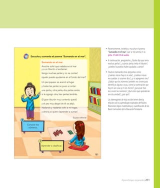 Aprendizajes esperados 271
161
Conocer los
números.
2
Aprender a clasiﬁcar.
3
Sumando en el mar
Anoche soñé que nadaba en el mar
y a un tiburón oí exclamar:
¡tengo muchas perlas y no se contar!
¿quién puede ayudarme en el fondo del mar?
Un pez payaso se acercó al lugar
y todas las perlas se puso a contar:
una perla y otra perla, dos perlas serán,
si le agrego otra, tres perlas tendrás.
El gran tiburón muy contento quedó
y el pez muy alegre de él se alejó.
Nadando y nadando volví a mi hogar,
y ahora yo quiero ¡aprender a sumar!
Equipo editorial
Escucha y comenta el poema “Sumando en el mar”.
•• Posteriormente, invítelos a escuchar el poema
“Sumando en el mar”, que se encuentra en la
pista 27 del CD de audio.
•• A continuación, pregúnteles: ¿Quién dijo que tenía
muchas perlas?, ¿cuántas perlas tenía el tiburón?,
¿ustedes lo podrían haber ayudado a contar?
•• Finalice realizando otras preguntas como:
¿Cuántas mesas hay en la sala?, ¿cuántas mesas
nos quedan si sacamos dos?, ¿y si agregamos tres?
¿Sabían que los números también nos sirven para
identificar algunas cosas, como la numeración que
hay en las casas y en las micros? ¿para qué más
nos sirven los números? ¿Qué creen que aprenderán
en esta unidad?, ¿por qué?
Las interrogantes de esta sección tienen directa
relación con los aprendizajes esperados del Núcleo
Relaciones lógico-matemáticas y cuantificación de las
Bases Curriculares de la Educación Parvularia.
 