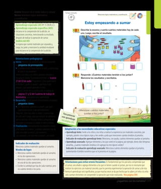 ¿Juguemos con los números? 289
¿Mencioné cuántos materiales
quedan si los junto?
Describe la escena y cuenta cuántos materiales hay de cada
uno. Luego, escribe el resultado.
Responde: ¿Cuántos materiales tendrán si los juntan?
Menciona los resultados y escríbelos.
Estoy empezando a sumar
177
y
y
=
=
Relaciones lógico-matemáticas y cuantiﬁcación
20’
Tiempo estimado
Orientaciones pedagógicas
Inicio: Movilice las experiencias previas realizando
las preguntas de prerrequisito:
•	¿Cuántas sillas y mesas hay en la sala?, ¿cuántas hay
en total si las juntamos?
Invite a los niños y las niñas a ponerse cómodos y
escuchar el poema“Sumando en el mar”, en la pista
27 del CD de audio. Pregúnteles: ¿Qué quería hacer
el tiburón?, ¿quién lo ayudó?, ¿qué hizo el pez
payaso?, ¿qué quiere aprender el niño?
Organice, dentro de su planificación, el trabajo de
las páginas 51 y 52 del Cuaderno de trabajo de
Matemática, para potenciar el aprendizaje.
Desarrollo: Active nuevos conocimientos realizando
las preguntas claves:
•	¿Es importante aprender a sumar?, ¿por qué?,
¿qué podría ocurrir si no aprendiéramos?
Pregunte: ¿Qué hay sobre la mesa?, ¿cuántos hay
de cada uno? Luego, pida que realicen las adiciones
que se solicitan. Al finalizar, invite a compartir sus
resultados y comparar si a todos les dio lo mismo.
Finalización: Retroalimente con preguntas como:
¿Qué había en la mesa?, ¿cuántos materiales hay de
cada uno sobre la mesa?, ¿los contaron?,
¿los juntaron?, ¿los volvieron a contar?, ¿les costó?
Orientaciones para evitar errores frecuentes: Es fundamental que los párvulos comprendan que
al sumar, uno añade o agrega elementos a los que se tienen cuando se juntan, por eso es necesario que
realicen los ejercicios con material concreto, que les permita experimentar la operación de sumar y de esta
forma el aprendizaje será significativo, ya que muchas veces se da por hecho que lo saben y el niño o la niña
solo cuentan elementos sin comprender la operación que están realizando. Vea página 304
Adaptación a las necesidades educativas especiales
• Aprendizaje lento: Invite a los niños y las niñas a realizar la experiencia con materiales concretos; por
ejemplo, páseles cinco lápices rojos y tres verdes y pida que mencionen cuántos tendrán al juntarlos.
	 Indicador de evaluación aprendizaje lento: Menciona, con ayuda, cuántos elementos quedan al juntarlos.
• Aprendizaje avanzado: Agregue elementos a los que contó en la página; por ejemplo, tienes diez témperas
	 amarillas, ¿cuántos materiales tendrías si le agregas los tres lápices verdes?
	 Indicador de evaluación aprendizaje avanzado: Menciona cuántos elementos quedan al juntarlos,
	 aumentando el ámbito numérico que se le presenta en la página.
Indicador de evaluación
Menciona cuántos materiales quedan al sumarlos.
Niveles de logro
•	 Menciona cuántos materiales quedan al sumarlos
en las dos operaciones.
•	 Menciona cuántos materiales quedan al sumarlos
en una de las dos operaciones.
•	 Escribe la cantidad que hay de cada material, pero
no cuántos tendrá si los junta.
Ámbito:Relación con el medio natural y cultural
Núcleo:Relaciones lógico-matemáticas
y cuantificación
Aprendizaje esperado (AE) Nº 15 (RLM y C).
Aprendizaje esperado específico (AEE)
Iniciarse en la comprensión de la adición, en
situaciones concretas, mencionando su resultado,
después de realizar la operación de sumar.
Análisis del AEE
Se espera que cuente materiales por separado y,
luego, los junte y mencione la cantidad resultante
para iniciarse en la comprensión de la adición.
Para potenciareste aprendizajevea página 299
 