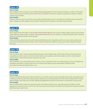 Para el colegio
Baje de la página de Chile Crece Contigo, en el sitio web: http://www.recursostic.cl/parv141 las fichas de trabajo“Qué animales son mamíferos”y“Qué transporte
es terrestre”. Pida a los niños y las niñas que encierren según la instrucción y clasifiquen los animales y los transportes. Luego, pídales que compartan sus trabajos y
comenten cómo los clasificaron.
Para la familia
Solicite a las familias que, junto con sus hijos e hijas, corten en papel lustre diferentes figuras de colores. Luego, pídales que las clasifiquen según el criterio que ellos
deseen, los peguen en una hoja y expliquen cómo los clasificaron. Solicíteles que envíen sus trabajos al curso, para que lo puedan compartir.
página 166
Para el colegio
Baje de la página de Chile Crece Contigo, en el sitio web: http://www.recursostic.cl/parv142, la ficha“círculos y cuadrados”. Entregue a cada niño y niña una ficha de
trabajo y pídales que marquen el patrón y lo continúen. Luego, pregúnteles: Después del círculo azul, ¿cuál pintaron?, ¿y después del cuadrado amarillo?, ¿de qué color
pintaron el círculo después del morado?, entre otras preguntas.
Para la familia
Solicite a las familias que busquen, junto con sus hijos e hijas, tapas de bebida de dos colores. Luego, pídales que inicien una cuncuna creando un patrón de color
rojo, amarillo, rojo, amarillo y que inviten a los niños y las niñas a continuarlo. Solicíteles que las peguen en una hoja, y que lo envíen al colegio para compartirlo
con su curso.
página 167
Para el colegio
Invite a los niños y las niñas a ir al patio a observar diferentes elementos de su entorno. Pídales que elijan un elemento que les guste y que lo observen de frente.
Luego, pídales que se alejen y vuelvan a mirar el mismo elemento.Vuelvan a la sala y pregúnteles: ¿Qué elemento escogieron?, ¿cómo es?, ¿de qué tamaño es?
Cuando se alejaron, ¿lo vieron del mismo tamaño?, ¿por qué creen que ocurrió?
Para la familia
Pida a las familias que en una cartulina dibujen, junto con los niños y las niñas, un paisaje simple, donde se vea un árbol muy lejos y otro muy cerca. Explíqueles que,
para dibujarlo, vayan al patio o a una plaza y miren cómo se ven los árboles según la distancia, para que lo puedan dibujar. Al finalizarlo, solicíteles
que lo envíen a la sala para que lo puedan mostrar a su curso.
Para el colegio
Oscurezca la sala para poder hacer juegos de sombras. Póngase frente a la luz y refleje su sombra en la pared. Luego, pídales que la describan. Luego, póngase de lado
y solicíteles que vuelvan a describirla.Vaya cambiando de posición, girando sobre su eje, siempre pidiendo que mencionen en qué ha cambiado la silueta. Al finalizar,
pídales que dibujen la silueta según cómo la recuerdan. Explíqueles que dependiendo de la ubicación en la que estamos es cómo percibimos las cosas que vemos.
Para la familia
Invite a las familias a elegir un elemento de su hogar que les agrade y que lo ubiquen al centro de la mesa. Luego, pídales que cada uno lo dibuje y lo muestre.
Explíqueles que la idea es que los niños y las niñas se den cuenta de que aunque están observando el mismo objeto, todos lo dibujan diferente, porque están mirándolo
desde distintos lugares o puntos de vista.
página 169
página 168
Experiencias de aprendizaje complementarias 297
 