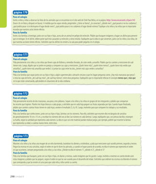 Para el colegio
Invite a niños y niñas a observar las fotos de los animales que se encuentran en el sitio web de Chile Para Niños, en la página: http://www.recursostic.cl/parv143
(hacer clic en fotos y después en fauna). A medida que los vayan viendo, pregúnteles: ¿Cómo se llama?, ¿lo conocían?, ¿dónde vive?, ¿qué pasaría si no los cuidamos?,
¿qué podría pasar si se destruyera el lugar donde viven?, ¿qué podría pasar si no cuidamos el lugar donde vivimos? Explique a los niños y las niñas que es importante
recordar que nuestros actos tienen efectos.
Para la familia
Invite a las familias a investigar, junto con sus hijos e hijas, acerca de un animal en peligro de extinción. Pídales que busquen imágenes y hagan un afiche para prevenir
que se extingan. En el afiche, deben poner qué está causando su extinción y cómo evitarla. Explíqueles que la idea es que conversen, junto con los niños y las niñas, de
que nuestras acciones tienen efectos. Solicíteles que los afiches los envíen a la sala para poder pegarlos en el colegio.
Para el colegio
Pida previamente a los niños y a las niñas que lleven cajas de fósforos y remedios forradas, de color verde y amarillo. Pídales que las cuenten y mencionen de cuál
tienen más. Luego, dígales que se junten en parejas y comparen sus cajas y mencionen: ¿Quién tiene más?, ¿quién tiene menos?, ¿quién tiene más verdes que
amarillas?, ¿quién tiene más amarillas que verdes?; si juntan las cajas entre los dos, ¿tienen más cajas verdes o amarillas?
Para la familia
Pida a las familias que vayan junto con sus hijos e hijas a algún supermercado o almacén cercano y que les hagan preguntas como: ¿Hay más manzanas que peras?;
o mira las cajas de leche, ¿de cuál hay más?, ¿de cuál hay menos?, entre otras preguntas. Explíqueles que es importante reforzar el concepto menos que y más que
en lo que están conversando, aplicándolo en situaciones de la vida cotidiana.
Para el colegio
Pida previamente recortes de dos manzanas, una pera y tres plátanos. Separe a los niños y las niñas en grupos de tres integrantes y pídales que compartan
los recortes que trajeron. Páseles tres hojas blancas a cada grupo, y solicíteles que en cada hoja peguen sus frutas separadas por tipo. Cuando hayan finalizado,
pídales que cuenten cuántas frutas tienen en cada hoja y anoten el resultado (3, 6 y 9). Luego, motívelos para que comparen los trabajos y sus resultados.
Para la familia
Pida a las familias que confeccionen, junto con sus hijos e hijas, láminas con los números. Para ello, solicíteles que recorten diez rectángulos de cartulina
de aproximadamente 10 cm x 15 cm, y escriban los números del uno al diez (un número en cada lámina). Luego, explíqueles que, con pintura dactilar, estampen
su huella, según la cantidad que representa cada número. La idea es que con este material puedan realizar juegos; por ejemplo, pedirle que muestre la lámina
que representa su edad, o cuántas manos tiene, entre otras.
página 170
página 171
página 172
Para el colegio
Muestre a los niños y las niñas una imagen de un niño durmiendo, lavándose los dientes y vistiéndose, y pida que mencionen qué sucedió primero, segundo y tercero.
Pegue las escenas en una cartulina, según el orden en que le dicen los párvulos, y cuando se hayan puesto de acuerdo, escriba el número que representa el orden
en que ocurrieron, siempre preguntando a los niños y a las niñas: ¿Dónde escribo el número 1?, ¿dónde el 2?, ¿dónde el 3?
Para la familia
Pida a las familias que busquen, junto con sus hijos e hijas, en diarios y revistas, cuatro imágenes que les gusten. Luego, invítelos a inventar un cuento donde usen
estas imágenes y pídales que las peguen, según el orden en que las van usando para el desarrollo del relato. Solicíteles que ordenen las escenas escribiendo el número
que corresponda y que las envíen al curso para que cada niño y niña cuente su cuento.
página 173
298 Unidad 8
 