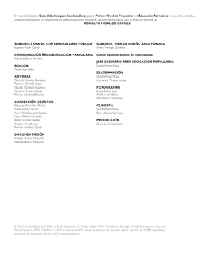 El material didáctico Guía didáctica para la educadora, para el Primer Nivel de Transición de Educación Parvularia, es una obra colectiva,
creada y diseñada por el Departamento de Investigaciones Educativas de Editorial Santillana, bajo la dirección general de:
RODOLFO HIDALGO CAPRILE
SUBDIRECTORA DE CONTENIDOS ÁREA PÚBLICA
Eugenia Águila Garay
COORDINACIÓN ÁREA EDUCACIÓN PARVULARIA
Carolina Sierra Ferreira
EDICIÓN
Paola Rojo Bello
AUTORAS
Marcela Arévalo González
Romina Olmedo Rojas
Claudia Pacheco Figueroa
Ximena Parada Arévalo
Mónica Sánchez Sánchez
CORRECCIÓN DE ESTILO
Eduardo Arancibia Muñoz
Javier Araya Urquiza
Ana María Campillo Bastías
Lara Hübner González
Isabel Spoerer Varela
Cristina Varas Largo
Patricio Varetto Cabré
DOCUMENTACIÓN
Cristian Bustos Chavarría
Paulina Novoa Venturino
SUBDIRECTORA DE DISEÑO ÁREA PÚBLICA
Xenia Venegas Zevallos
Con el siguiente equipo de especialistas:
JEFE DE DISEÑO ÁREA EDUCACIÓN PARVULARIA
Sandra Pinto Moya
DIAGRAMACIÓN
Sandra Pinto Moya
Leonardo Messina Araya
FOTOGRAFÍAS
Jorge Quito Soto
Archivo Santillana
Wikimedia Commons
CUBIERTA
Sandra Pinto Moya
Raúl Urbano Cornejo
PRODUCCIÓN
Germán Urrutia Garín
© 2012, by Santillana del Pacífico S.A. de Ediciones. Dr. Aníbal Ariztía 1444, Providencia, Santiago (Chile). Impreso en Chile por
Quad/Graphics. ISBN: 978-956-15-2035-6. Inscripción Nº: xxxxx. Se terminó de imprimir esta 1ª edición de 10.800 ejemplares,
en el mes de diciembre del año 2012. www.santillana.cl
 