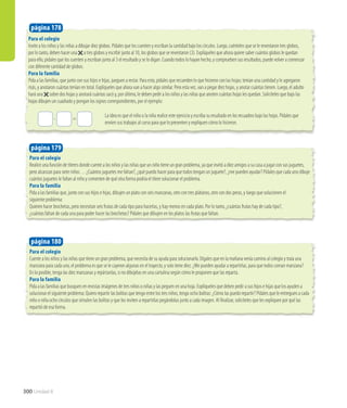 Para el colegio
Invite a los niños y las niñas a dibujar diez globos. Pídales que los cuenten y escriban la cantidad bajo los círculos. Luego, cuénteles que se le reventaron tres globos,
por lo tanto, deben hacer una a tres globos y escribir junto al 10, los globos que se reventaron (3). Explíqueles que ahora quiere saber cuántos globos le quedan
para ello, pídales que los cuenten y escriban junto al 3 el resultado y se lo digan. Cuando todos lo hayan hecho, y comprueben sus resultados, puede volver a comenzar
con diferente cantidad de globos.
Para la familia
Pida a las familias, que junto con sus hijos e hijas, jueguen a restar. Para esto, pídales que recuerden lo que hicieron con las hojas; tenían una cantidad y le agregaron
más, y anotaron cuántas tenían en total. Explíqueles que ahora van a hacer algo similar. Pero esta vez, van a pegar diez hojas, y anotar cuántas tienen. Luego, el adulto
hará una sobre dos hojas y anotará cuántas sacó y, por último, le deben pedir a los niños y las niñas que anoten cuántas hojas les quedan. Solicíteles que bajo las
hojas dibujen un cuadrado y pongan los signos correspondientes, por el ejemplo:
				 La idea es que el niño o la niña realice este ejercicio y escriba su resultado en los recuadros bajo las hojas. Pídales que 	
				 envíen sus trabajos al curso para que lo presenten y expliquen cómo lo hicieron.
página 178
Para el colegio
Realice una función de títeres donde cuente a los niños y las niñas que un niño tiene un gran problema, ya que invitó a diez amigos a su casa a jugar con sus juguetes,
pero alcanzan para siete niños… ¿Cuántos juguetes me faltan?, ¿qué puedo hacer para que todos tengan un juguete?, ¿me pueden ayudar? Pídales que cada uno dibuje
cuántos juguetes le faltan al niño y comenten de qué otra forma podría el títere solucionar el problema.
Para la familia
Pida a las familias que, junto con sus hijos e hijas, dibujen un plato con seis manzanas, otro con tres plátanos, otro con dos peras, y luego que solucionen el
siguiente problema:
Quieren hacer brochetas, pero necesitan seis frutas de cada tipo para hacerlas, y hay menos en cada plato. Por lo tanto, ¿cuántas frutas hay de cada tipo?,
¿cuántas faltan de cada una para poder hacer las brochetas? Pídales que dibujen en los platos las frutas que faltan.
Para el colegio
Cuente a los niños y las niñas que tiene un gran problema, que necesita de su ayuda para solucionarlo. Dígales que en la mañana venía camino al colegio y traía una
manzana para cada uno, el problema es que se le cayeron algunas en el trayecto, y solo tiene diez. ¿Me pueden ayudar a repartirlas, para que todos coman manzana?
En lo posible, tenga las diez manzanas y repártanlas, si no dibújelas en una cartulina según cómo le proponen que las reparta.
Para la familia
Pida a las familias que busquen en revistas imágenes de tres niños o niñas y las peguen en una hoja. Explíqueles que deben pedir a sus hijos e hijas que los ayuden a
solucionar el siguiente problema: Quiero repartir las bolitas que tengo entre los tres niños, tengo ocho bolitas: ¿Cómo las puedo repartir? Pídales que le entreguen a cada
niño o niña ocho círculos que simulen las bolitas y que los inviten a repartirlas pegándolas junto a cada imagen. Al finalizar, solicíteles que les expliquen por qué las
repartió de esa forma.
página 179
página 180
- = 	
300 Unidad 8
 