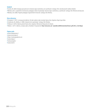 320 Bibliografía
Unidad 8
•Fuentes, M. (2005) Estrategias para potenciar las relaciones lógico matemáticas y de cuantificación. Santiago, Chile: Junta Nacional de Jardines Infantiles
•Mineduc (2011). Cuadernillos de orientaciones pedagógica, Núcleo de aprendizaje: relaciones lógico-matemáticas y cuantificación. Santiago, Chile: Ministerio de Educación.
•Mineduc, UCE (2008). Programa pedagógico Segundo Nivel de Transición. Santiago, Chile: Mineduc.
Otras referencias
•Chevallard,Y. (1997). La transposición didáctica. Del saber sabido al saber enseñado. Buenos Aires, Argentina: Aique Grupo Editor.
•Condemarin, M. y Medina, A. (2000). Evaluación de los aprendizajes. Santiago, Chile: Mineduc.
•Feldman, D. (2010). Didáctica general. Buenos Aires, Argentina: Ministerio de Educación de la Nación.
•Mallart, J. (2011). Didáctica, concepto, objeto y finalidades. Recuperado de: http://www.xtec.cat/~tperulle/act0696/notesUned/tema1.pdf [2012, 22 de Mayo].
Páginas webs
•www.chileparaninos.cl
•www.crececontigo.cl/
•https://cuentosparadormir.com
•www.integra.cl
•www.junji.gob.cl
•www.unicef.cl
 