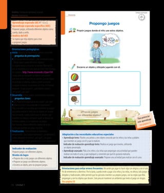Ámbito:Formación personal y social
Núcleo:Autonomía
38 Unidad 1
Autonomía
26
¿Propuse juegos
con diferentes objetos?
Propón juegos donde el niño use estos objetos.
Propongo juegos
Encierra un objeto y dibújate jugando con él.
Indicador de evaluación
Propone juegos con diferentes objetos.
Niveles de logro
•	Propone dos o más juegos con diferentes objetos.
•	Propone un juego con diferentes objetos.
•	Encierra un objeto, pero no propone juegos.
Aprendizaje esperado (AE) N° 1 (I y C).
Aprendizaje esperado específico (AEE)
Proponer juegos, utilizando diferentes objetos como:
cuerda, dado y anillo.
Análisis del AEE
Se espera que elija objetos para crear
o proponer juegos.
Orientaciones pedagógicas
Inicio: Movilice las experiencias previas realizando
las preguntas de prerrequisito:
•	¿Les gusta inventar juegos?, ¿han inventado juegos
donde hayan usado diferentes objetos?
Se sugiere invitar a escuchar la canción“Momia es”,
que se encuentra en el sitio web de Chile Crece Contigo,
en la página: http://www.recursostic.cl/parv104.
Luego, pida que busquen los objetos que pueden
usar para imitar lo que dice la canción. Cuando hayan
encontrado los objetos, vuelva a poner la canción
y jueguen a realizar las acciones con ellos. Al finalizar,
pregunte: ¿A qué jugaron?, ¿qué objetos usaron?,
¿les gustó?, ¿por qué?
Desarrollo: Active nuevos conocimientos realizando
las preguntas claves:
• ¿Es importante organizarse para jugar?, ¿por qué?
• ¿Qué ocurriría si los juegos no se organizaran?
Pida a los niños y a las niñas que comenten los juegos
que podría realizar el niño con los objetos en los que
está pensando. Luego, pídales que se dibujen, que
muestren su trabajo y comparen quién se dibujó con
el mismo objeto, o si se repitieron los juegos.
Para finalizar, ofrezca diferentes objetos de la sala
y pida que inventen un juego con ellos,
Finalización: Retroalimente la experiencia
preguntando: ¿Qué juegos inventaron?, ¿se dibujaron?,
¿todos dibujaron lo mismo?, ¿por qué?, ¿les gustó
inventar juegos?, ¿qué aprendieron en esta experiencia?
Adaptación a las necesidades educativas especiales
• Aprendizaje lento: Páseles una pelota u otro objeto conocido por los niños y las niñas y pídales
que inventen un juego con él y que lo realicen.
	 Indicador de evaluación aprendizaje lento: Realiza un juego que inventa, utilizando
un objeto presentado.
• Aprendizajeavanzado:Pida a los niños y las niñas que propongan una actividad que pueden
realizar con todo el curso, y que expliquen y comenten por qué les gustaría realizarla.
	 Indicador de evaluación aprendizaje avanzado: Propone una actividad para realizar con el curso.
Orientaciones para evitar errores frecuentes: Recuerde que jugar es hacer algo con alegría y con el solo
fin de entretenerse o divertirse. Por lo tanto, cuando invite a jugar a los niños y las niñas, no ofrezca solo juegos
dirigidos y tradicionales; debe permitir que los párvulos inventen sus propios juegos, con las reglas que ellos
propongan y con los objetos que deseen. Solo procure mantener un ambiente que invite al juego sin riesgos.
Vea página 58
25’
Tiempo estimado
Para potenciar
este aprendizaje
vea página 52
 