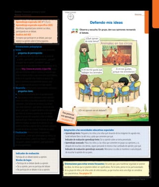 Ámbito: Formación personal y social
Núcleo: Autonomía
Lo podemos hacer 41
20’
Tiempo estimado
Autonomía
¿Di mi opinión en el debate?
Observa y escucha. En grupo, den sus opiniones recreando
el debate.
Deﬁendo mis ideas
¿Qué opinan
de este tema?
A mí no me gusta que
trabajen los animales.
A mí me gustan,
porque me entretienen.
29
15’
Tiempo estimado
Indicador de evaluación
Participa de un debate dando su opinión.
Niveles de logro
• Participa de un debate dando su opinión.
• Da su opinión, pero no participa del debate
• No participa de un debate ni da su opinión.
Aprendizaje esperado (AE) N° 5 (I y C).
Aprendizaje esperado específico (AEE)
Manifestar seguridad para sostener sus ideas,
participando en un debate.
Análisis del AEE
Se espera que participe en un debate, para que
exprese su opinión sobre el tema expuesto.
Orientaciones pedagógicas
Inicio: Movilice las experiencias previas realizando
las preguntas de prerrequisito:
•Cuando escuchan algo sobre lo cual no están de
acuerdo, ¿qué hacen?, ¿dan opiniones?, ¿por qué?
Se sugiere leer el cuento“Calcetiterín”, que se
encuentra en el sitio web de Chile Crece Contigo, en la
página: http://www.recursostic.cl/parv106. Luego,
pida que conversen sobre el cuento y la solución que
le dio la mamá al niño, y que mencionen qué hubieran
hecho en el lugar del niño. Invítelos a explicar sus
ideas, y mencione una totalmente opuesta, para
que la convenzan de que no es la mejor opción.
Desarrollo: Active nuevos conocimientos realizando
las preguntas claves:
• ¿Por qué es importante decir lo que pensamos?
•¿Qué pasaría si nunca diéramos nuestra opinión?
Invite a los niños y a las niñas a describir la escena
y pregunte: ¿Qué observan los niños y las niñas?,
¿qué están diciendo?, ¿qué opinan ustedes de este
tema?, ¿por qué? Se sugiere dividirlos entre aquellos
que están de acuerdo y aquellos que no lo están
(apoye al grupo más pequeño) y crear un debate,
explicando que si bien no todos estamos de acuerdo,
debemos respetar las ideas de los demás. En una
cartulina, escriba la opinión de los párvulos y péguela
a modo de afiche con el título“Defiendo mis ideas”.
Finalización: Retroalimente la experiencia
preguntando: ¿Sobre qué conversaban los niños y las
niñas de la escena?, ¿crearon un debate?, ¿les costó?,
¿les gustó?, ¿dieron su opinión?, ¿qué aprendieron
en esta experiencia?
Orientaciones para evitar errores frecuentes: Recuerde que, para manifestar seguridad al sostener
las ideas, los temas que se planteen deben ser significativos. Por lo tanto, piense en las particularidades
de su grupo de niños y de niñas antes de seleccionarlos, ya que muchas veces uno elige sin considerar
sus características. Vea página 59
Adaptación a las necesidades educativas especiales
• Aprendizaje lento: Pregunte a los niños y las niñas qué situación de las imágenes les agrada más,
la del elefante libre o la del circo, y pida que comenten por qué.
	 Indicador de evaluación aprendizaje lento: Da su opinión sobre un tema presentado.
• Aprendizaje avanzado: Pida a los niños y a las niñas que comenten en grupo sus opiniones, y si,
después de escuchar a los demás, siguen pensando lo mismo o han cambiado de opinión y por qué.
	 Indicador de evaluación aprendizaje avanzado: Menciona si su idea se mantiene o varía después
de escuchar la opinión de sus pares.
Para potenciareste aprendizajevea página 53
 
