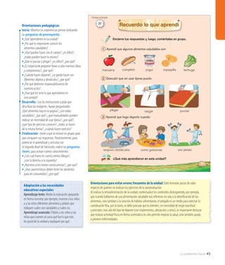 Lo podemos hacer 45
Encierra tus respuestas y, luego, coméntalas en grupo.
¿Qué más aprendieron en esta unidad?
Recuerdo lo que aprendí
1 Aprendí que algunos alimentos saludables son:
2 Descubrí que sin usar tijeras puedo:
3 Aprendí que hago deporte cuando:
manzana completo yogur lechugasopaipilla
33
plegar
como golosinas
punzar
uso pesas
rasgar
esquivo obstáculos
Orientaciones pedagógicas
Inicio: Movilice las experiencias previas realizando
las preguntas de prerrequisito:
•	¿Qué aprendieron en la unidad?
•	¿Por qué es importante conocer los
alimentos saludables?
• ¿Qué pueden hacer con el cuerpo?, ¿es dificil?,
	 ¿todos pueden hacer lo mismo?
•	¿Qué es punzar y plegar?, ¿es dificil?, ¿por qué?
•	¿Es importante proponer llevar a cabo nuestras ideas
y compromisos?, ¿por qué?
•	¿Cuándo hacen deporte?, ¿se puede hacer con
diferentes objetos y obstáculos?, ¿por qué?
•	¿Por qué debemos responsabilizarnos de
nuestros actos?
•	¿Para qué les sirve lo que aprendieron en
esta unidad?
Desarrollo: Lea las instrucciones y pida que
describan las imágenes. Apoye preguntando:
¿Qué alimentos hay en la página?, ¿son todos
saludables?, ¿por qué?; ¿qué manualidades pueden
realizar sin necesidad de usar tijeras?, ¿por qué?;
¿qué tipo de ejercicios conocen?, ¿todos se hacen
de la misma forma?, ¿cuándo hacen ejercicio?
Finalización: Invite a que se reúnan en grupos para
que comparen sus respuestas. Posteriormente, para
potenciar el aprendizaje y articular con
el Segundo Nivel deTransición, realice las preguntas
claves, para activar nuevos conocimientos:
•	¿Con cuál mano les cuesta menos dibujar?,
¿con la derecha o la izquierda?
•	¿Nuestros actos tienen consecuencias?, ¿por qué?
•	¿Qué características deben tener los alimentos
para ser consumidos?, ¿por qué?
Orientaciones para evitar errores frecuentes de la unidad: Evite formular juicios de valor
respecto de quienes no realizan los ejercicios de la autoevaluación.
Al realizar la retroalimentación de la unidad, contextualice los contenidos distinguiendo, por ejemplo,
que cuando hablamos de una alimentación saludable nos referimos no solo a la identificación de los
alimentos, sino tambien a la creación de hábitos alimentarios; el plegado es un medio para ejercitar la
coordinación fina, por lo tanto, se debe procurar que lo intenten, sin necesidad de exigir exactitud
y precisión; más allá del tipo de deporte (con implementos, obstáculos u otros), es importante destacar
que realizar actividad física en forma sistemática no solo permite mejorar la salud, sino también ayuda
a prevenir enfermedades.
Adaptación a las necesidades
educativas especiales
Aprendizaje lento: Medie la evaluación apoyando
en forma concreta; por ejemplo, muestre a los niños
y a las niñas diferentes alimentos y pídales que
indiquen cuáles son saludables y cuáles no.
Aprendizaje avanzado: Pídales a los niños y las
niñas que cuenten al curso qué fue lo que más
les gustó de la unidad y expliquen por qué.
20’
Tiempo estimado
 