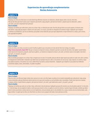 48 Unidad 1
Para el colegio
Invite a los niños y a las niñas a escuchar la canción“Josefina la gallina”, que se encuentra en el sitio web de Chile Crece Contigo, en la página:
http://www.recursostic.cl/parv108. Pida que se muevan al compás de la música, imitando lo que dice la canción (de más lento a más rápido). Cuando finalice,
realice ejercicios de respiración y pregunte: ¿Qué hacía la gallina?, ¿se movieron al compás de la música?, ¿les costó?, ¿lo hicieron cada vez más rápido o más lento?,
¿por qué?, ¿se cansaron?, ¿les gustó?
Para la familia
Pida a las familias que jueguen con sus hijos e hijas a imaginar que son autos. En lo posible, pida que adecúen algún espacio que pueda ser usado como calle o carretera.
Un integrante de la familia debe ir relatando lo que deben hacer, por ejemplo:Van por la calle y se encuentran con una luz roja. Luego, ingresan a la carretera y viajan
muy rápido; de pronto, se encuentran con un taco y deben frenar muy fuerte y avanzar lentamente... Explíqueles que el objetivo es que puedan hacer diferentes
movimientos rápidos y lentos, alternándolos, sin perder el equilibrio.
página 13
Para el colegio
Proponga a los niños y las niñas hacer un circuito donde haya diferentes estaciones con obstáculos, saltando algunas vallas o ula ulas, entre otros.
Pida que den ideas para hacer la pista y que se organicen para hacerlo. Luego, pregunte: ¿Qué ejercicios hicieron?, ¿lograron pasar los obstáculos?, ¿todos?,
¿les costó?, ¿por qué es importante hacer gimnasia?
Para la familia
Proponga a las familias que confeccionen, junto con sus hijos e hijas, un obstáculo para saltar. Para ello, pida que forren una caja de zapatos y la decoren como
ellos deseen. Luego, pida que jueguen a saltarla con los pies juntos, o en un pie, y que todos los integrantes de la familia lo hagan. Explíqueles que el objetivo
es disfrutar la actividad física, que esta sea divertida y que puedan sortear obstáculos para que vayan adquiriendo un mayor dominio de su cuerpo y, por lo mismo,
más capacidad de equilibrio.
página 12
Experiencias de aprendizaje complementarias
Núcleo Autonomía
Para el colegio
Pida a los niños y las niñas que traigan medias rotas o que ya no se usen, y con ellas hagan sus pelotas, de un tamaño manipulable para cada párvulo. Luego, ponga
música entretenida y pida que libremente realicen ejercicios en los que usen las pelotas, ya sea haciéndolas rodar o lanzándolas. Pueden hacer ejercicios en parejas,
en grupos, etcétera. Cuando finalicen, pregunte: ¿Qué ejercicios hicieron?, ¿les costó?, ¿qué implementos usaron?, ¿les gustó?, ¿por qué?
Para la familia
Proponga a las familias que, junto con sus hijos e hijas, confeccionen cintas de gimnasia. Explíqueles que para ello necesitan una cinta de género, ojalá de 5 cm de ancho
y 1 metro de largo, más una argolla de madera o cartón para que amarren la cinta a la argolla en uno de los extremos. Cuando la hayan terminado, cuénteles que deben
poner la música que deseen y realizar ejercicios con este implemento, como por ejemplo, girar la cinta alrededor de su cuerpo, moverla como ola mientras bailan, subir,
bajar, etcétera. Se sugiere que los niños y las niñas lleven sus cintas al curso y jueguen entre todos a hacer gimnasia con ellas.
página 14
 