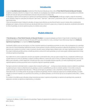 4 Introducción
Introducción
La presente Guía didáctica para la educadora complementa elTexto del párvulo elaborado para niñas y niños de Primer Nivel deTransición de Educación Parvularia.
Su objetivo es acompañar al docente en su trabajo en el aula, señalando una ruta pedagógica clara, desafiante y pertinente a la luz de los nuevos paradigmas de las diferentes
disciplinas del campo del saber que han fundamentado la teoría de la educación inicial en los últimos años.
En cada página se explicita la forma de potenciar las experiencias de aprendizaje planteadas en el Texto del párvulo, de modo que se amplíe su campo de conocimiento y
acción, llevándolo a integrar los cuatro pilares de la educación:“saber conocer”,  “saber hacer”,  “saber convivir”y, especialmente,“saber ser”, competencias que se desarrollan a lo
largo de todo el texto.
Si bien esta Guía pretende orientar el trabajo de la educadora, de ninguna manera determina una única forma de hacerlo; muy por el contrario, ofrece un planteamiento
pedagógico que se adapta y estimula las decisiones que cada educador debe tomar en función de su grupo curso y, en especial, de cada párvulo, considerando la diversidad de
los ritmos de aprendizaje, así como las experiencias previas y los contextos social y cultural.
Modelo didáctico
El Texto del párvulo para Primer Nivel deTransición, de Educación Parvularia es una propuesta pedagógica que favorece el logro de todos los Aprendizajes esperados
propuestos por las Bases Curriculares de la Educación Parvularia (BCEP), para niños y niñas de 4 y 5 años, y constituye el marco referencial que integra los tres Ámbitos de
experiencias de aprendizaje con sus respectivos Núcleos de aprendizaje.
Considerando la didáctica como una ciencia práctica, en elTexto se presentan experiencias de aprendizaje que permiten a los niños y niñas ser protagonistas de su aprendizaje;
sobre la base de laTeoría del Aprendizaje Significativo de Ausubel, se tienen presentes los factores y elementos que garanticen la adquisición del aprendizaje. Por lo mismo, las
experiencias que se plantean son concretas, e invitan a los párvulos a descubrir, razonar, investigar, explorar, dialogar, resolver, crear, según el aprendizaje que se desea lograr.
Ello, siempre considerando que deben presentar un desafío que permita la construcción de nuevos aprendizajes, ya sea de manera grupal o individual, proponiendo el tiempo
estimado por experiencia de aprendizaje.
Hoy se deben tener en cuenta las adaptaciones curriculares para responder a la diversidad de niños y niñas que asisten al colegio. Por esto, y considerando las diferencias que
se pueden observar en los ritmos de aprendizaje, se propone una didáctica diferencial; a través de ella, tanto en elTexto y el Cuaderno de trabajo del párvulo, como en la Guía
didáctica para la educadora, se ofrecen adaptaciones curriculares para niños y niñas con necesidades educativas especiales y con niveles de aprendizaje lento y avanzado,
sugiriendo experiencias concretas que permitan acercar a los párvulos al logro de los aprendizajes esperados.
Para lograr la atención de la diversidad existente, se propone utilizar la evaluación auténtica, que“…constituye una instancia destinada a mejorar la calidad de los aprendizajes.
Su propósito principal es mejorar la calidad del proceso de aprendizaje y aumentar la probabilidad de que todos los estudiantes aprendan. En este sentido, la evaluación
auténtica constituye una actividad formadora (Nunziatti, G. 1990) que permite regular los aprendizajes; es decir, comprenderlos, retroalimentarlos y mejorar los procesos
involucrados en ellos. En tal sentido, permite, más que juzgar una experiencia de aprendizaje, intervenir a tiempo para asegurar que las actividades planteadas y los medios
utilizados en la formación respondan a las características de los alumnos y a los objetivos planteados, con el fin de hacer que esta sea una experiencia exitosa (Allal, L.; Cardinet,
J. 1989)...”1 .
Por lo anterior, la Guía didáctica para la educadora entrega instrumentos para evaluar: la experiencia de aprendizaje, las experiencias de aprendizaje lento y avanzado, las
adaptaciones curriculares, las experiencias complementarias y a la educadora.
1 Condemarín, M. y Medina, A. (2000). Evaluación de los aprendizajes. Programa de mejoramiento de la calidad de las escuelas básicas de los sectores
pobres. Mineduc.
 