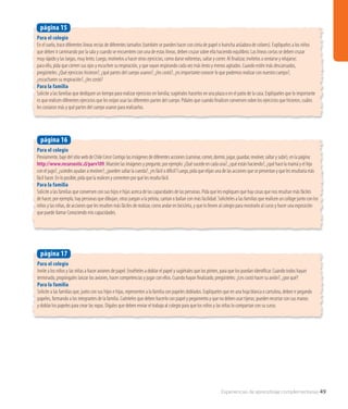 Experiencias de aprendizaje complementarias 49
Para el colegio
Previamente, baje del sitio web de Chile Crece Contigo las imágenes de diferentes acciones (caminar, comer, dormir, jugar, guardar, revolver, saltar y subir), en la página:
http://www.recursostic.cl/parv109. Muestre las imágenes y pregunte, por ejemplo: ¿Qué sucede en cada una?, ¿qué están haciendo?, ¿qué hace la mamá y el hijo
con el jugo?, ¿ustedes ayudan a revolver?, ¿pueden saltar la cuerda?, ¿es fácil o dificil? Luego, pida que elijan una de las acciones que se presentan y que les resultaría más
fácil hacer. En lo posible, pida que la realicen y comenten por qué les resulta fácil.
Para la familia
Solicite a las familias que conversen con sus hijos e hijas acerca de las capacidades de las personas. Pida que les expliquen que hay cosas que nos resultan más fáciles
de hacer, por ejemplo, hay personas que dibujan, otras juegan a la pelota, cantan o bailan con más facilidad. Solicíteles a las familias que realicen un collage junto con los
niños y las niñas, de acciones que les resulten más fáciles de realizar, como andar en bicicleta, y que lo lleven al colegio para mostrarlo al curso y hacer una exposición
que puede llamar Conociendo mis capacidades.
página 16
Para el colegio
Invite a los niños y las niñas a hacer aviones de papel. Enséñeles a doblar el papel y sugiérales que los pinten, para que los puedan identificar. Cuando todos hayan
terminado, propóngales lanzar los aviones, hacer competencias y jugar con ellos. Cuando hayan finalizado, pregúnteles: ¿Les costó hacer su avión?, ¿por qué?
Para la familia
Solicite a las familias que, junto con sus hijos e hijas, representen a la familia con papeles doblados. Explíqueles que en una hoja blanca o cartulina, deben ir pegando
papeles, formando a los integrantes de la familia. Cuénteles que deben hacerlo con papel y pegamento y que no deben usar tijeras; pueden recortar con sus manos
y doblar los papeles para crear las ropas. Dígales que deben enviar el trabajo al colegio para que los niños y las niñas lo compartan con su curso.
página 17
Para el colegio
En el suelo, trace diferentes líneas rectas de diferentes tamaños (también se pueden hacer con cinta de papel o huincha aisladora de colores). Explíqueles a los niños
que deben ir caminando por la sala y cuando se encuentren con una de estas líneas, deben cruzar sobre ella haciendo equilibrio. Las líneas cortas se deben cruzar
muy rápido y las largas, muy lento. Luego, motívelos a hacer otros ejercicios, como darse volteretas, saltar y correr. Al finalizar, invítelos a sentarse y relajarse;
para ello, pida que cierren sus ojos y escuchen su respiración, y que vayan respirando cada vez más lento y menos agitados. Cuando estén más descansados,
pregúnteles: ¿Qué ejercicios hicieron?, ¿qué partes del cuerpo usaron?, ¿les costó?, ¿es importante conocer lo que podemos realizar con nuestro cuerpo?,
¿escucharon su respiración?, ¿les costó?
Para la familia
Solicite a las familias que dediquen un tiempo para realizar ejercicios en familia; sugiérales hacerlos en una plaza o en el patio de la casa. Explíqueles que lo importante
es que realicen diferentes ejercicios que les exijan usar las diferentes partes del cuerpo. Pídales que cuando finalicen conversen sobre los ejercicios que hicieron, cuáles
les costaron más y qué partes del cuerpo usaron para realizarlos.
página 15
 