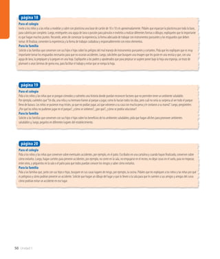 Para el colegio
Pida a los niños y las niñas que se pongan cómodos y cuénteles una historia donde puedan reconocer factores que no permiten tener un ambiente saludable.
Por ejemplo, cuénteles que“Un día, una niña y su hermano fueron al parque a jugar, como lo hacían todos los días, pero cuál no sería su sorpresa al ver todo el parque
lleno de basura. Los niños se pusieron muy tristes, ya que no podían jugar, así que volvieron a su casa con mucha pena y le contaron a su mamá”. Luego, pregúnteles:
¿Por qué los niños no pudieron jugar en el parque?, ¿cómo se sintieron?, ¿por qué?, ¿cómo se podría solucionar?
Para la familia
Solicite a las familias que conversen con sus hijos e hijas sobre los beneficios de los ambientes saludables; pida que hagan afiches para promover ambientes
saludables y, luego, pegarlos en diferentes lugares del establecimiento.
página 19
Para el colegio
Pida a los niños y las niñas que conversen sobre eventuales accidentes, por ejemplo, en el patio. Escríbalos en una cartulina y cuando hayan finalizado, conversen sobre
cómo evitarlos. Luego, hagan carteles para prevenir accidentes, por ejemplo, no correr en la sala, no empujarse en el recreo, no dejar cosas en el suelo, para no tropezar,
entre otros, y péguenlos en la sala o el patio para que todos puedan conocer los riesgos y saber cómo evitarlos.
Para la familia
Pida a las familias que, junto con sus hijos e hijas, busquen en sus casas lugares de riesgo, por ejemplo, la cocina. Pídales que les expliquen a los niños y las niñas por qué
es peligroso y cómo podrían prevenir un accidente. Solicite que hagan un dibujo del lugar y que lo lleven a la sala para que le cuenten a sus amigos y amigas del curso
cómo podrían evitar un accidente en ese lugar.
página 20
50 Unidad 1
Para el colegio
Invite a los niños y a las niñas a modelar y cubrir con plasticina una base de cartón de 10 x 10 cm aproximadamente. Pídales que esparzan la plasticina por toda la base,
para cubrirla por completo. Luego, entrégueles una aguja de lana o punzón para párvulos e invítelos a realizar diferentes formas o dibujos; explíqueles que lo importante
es que hagan muchos puntos. Recuerde, antes de comenzar la experiencia, la forma adecuada de trabajar con instrumentos punzantes y los resguardos que deben
tomar. Al finalizar, comenten la experiencia y la forma de trabajar cuidadosa y responsablemente con estos elementos.
Para la familia
Solicite a las familias que conversen con sus hijos e hijas sobre los peligros del mal manejo de instrumentos punzantes y cortantes. Pida que les expliquen que es muy
importante tomar los resguardos necesarios para que no ocurran accidentes. Luego, solicíteles que busquen una imagen que les guste en una revista y que, con una
aguja de lana, la prepiquen y la peguen en una hoja. Explíqueles a los padres y apoderados que para prepicar se sugiere poner bajo la hoja una esponja, un trozo de
plumavit o unas láminas de goma eva, para facilitar el trabajo y evitar que se rompa la hoja.
página 18
 