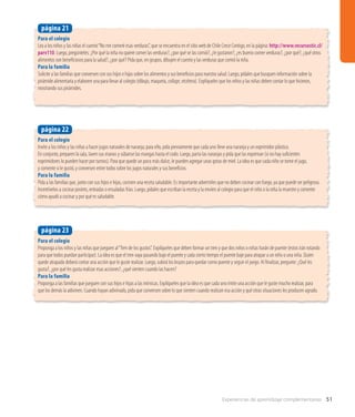 Experiencias de aprendizaje complementarias 51
Para el colegio
Invite a los niños y las niñas a hacer jugos naturales de naranja; para ello, pida previamente que cada uno lleve una naranja y un exprimidor plástico.
En conjunto, preparen la sala, laven sus manos y súbanse las mangas hasta el codo. Luego, parta las naranjas y pida que las expriman (si no hay suficientes
exprimidores lo pueden hacer por turnos). Para que quede un poco más dulce, le pueden agregar unas gotas de miel. La idea es que cada niño se tome el jugo,
y comente si le gustó, y conversen entre todos sobre los jugos naturales y sus beneficios.
Para la familia
Pida a las familias que, junto con sus hijos e hijas, cocinen una receta saludable. Es importante advertirles que no deben cocinar con fuego, ya que puede ser peligroso.
Incentívelos a cocinar postres, entradas o ensaladas frías. Luego, pídales que escriban la receta y la envíen al colegio para que el niño o la niña la muestre y comente
cómo ayudó a cocinar y por qué es saludable.
página 22
Para el colegio
Proponga a los niños y las niñas que jueguen al“Tren de los gustos”. Explíqueles que deben formar un tren y que dos niños o niñas harán de puente (estos irán rotando
para que todos puedan participar). La idea es que el tren vaya pasando bajo el puente y cada cierto tiempo el puente baje para atrapar a un niño o una niña. Quien
quede atrapado deberá contar una acción que le guste realizar. Luego, subirá los brazos para quedar como puente y seguir el juego. Al finalizar, pregunte: ¿Qué les
gusta?, ¿por qué les gusta realizar esas acciones?, ¿qué sienten cuando las hacen?
Para la familia
Proponga a las familias que jueguen con sus hijos e hijas a las mímicas. Explíqueles que la idea es que cada uno imite una acción que le guste mucho realizar, para
que los demás la adivinen. Cuando hayan adivinado, pida que conversen sobre lo que sienten cuando realizan esa acción y qué otras situaciones les producen agrado.
página 23
Para el colegio
Lea a los niños y las niñas el cuento“No me comeré esas verduras”, que se encuentra en el sitio web de Chile Crece Contigo, en la página: http://www.recursostic.cl/
parv110. Luego, pregúnteles: ¿Por qué la niña no quiere comer las verduras?, ¿por qué se las comió?, ¿le gustaron?, ¿es bueno comer verduras?, ¿por qué?, ¿qué otros
alimentos son beneficiosos para la salud?, ¿por qué? Pida que, en grupos, dibujen el cuento y las verduras que comió la niña.
Para la familia
Solicite a las familias que conversen con sus hijos e hijas sobre los alimentos y sus beneficios para nuestra salud. Luego, pídales que busquen información sobre la
pirámide alimentaria y elaboren una para llevar al colegio (dibujo, maqueta, collage, etcétera). Explíqueles que los niños y las niñas deben contar lo que hicieron,
mostrando sus pirámides.
página 21
 