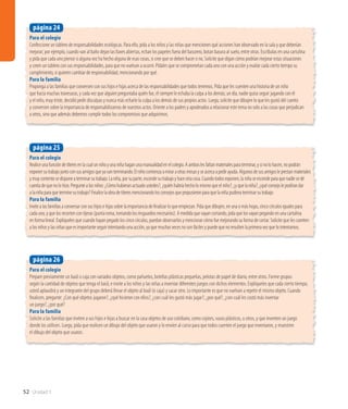 52 Unidad 1
Para el colegio
Prepare previamente un baúl o caja con variados objetos, como pañuelos, botellas plásticas pequeñas, pelotas de papel de diario, entre otros. Forme grupos
según la cantidad de objetos que tenga el baúl, e invite a los niños y las niñas a inventar diferentes juegos con dichos elementos. Explíqueles que cada cierto tiempo,
usted aplaudirá y un integrante del grupo deberá llevar el objeto al baúl (o caja) y sacar otro. Lo importante es que no vuelvan a repetir el mismo objeto. Cuando
finalicen, pregunte: ¿Con qué objetos jugaron?, ¿qué hicieron con ellos?, ¿con cuál les gustó más jugar?, ¿por qué?, ¿con cuál les costó más inventar
un juego?, ¿por qué?
Para la familia
Solicite a las familias que inviten a sus hijos e hijas a buscar en la casa objetos de uso cotidiano, como cojines, vasos plásticos, u otros, y que inventen un juego
donde los utilicen. Luego, pida que realicen un dibujo del objeto que usaron y lo envíen al curso para que todos cuenten el juego que inventaron, y muestren
el dibujo del objeto que usaron.
página 26
Para el colegio
Realiceunafuncióndetíteresenlacualunniñoyunaniñahaganunamanualidadenelcolegio.Aamboslesfaltanmaterialesparaterminar,ysinolohacen,nopodrán
exponersutrabajojuntoconsusamigosqueyavanterminando.Elniñocomienzaamiraraotrasmesasyseacercaapedirayuda.Algunosdesusamigosleprestanmateriales
ymuycontentosedisponeaterminarsutrabajo.Laniña,porsuparte,escondesutrabajoyhaceotracosa.Cuandotodosexponen,laniñaseescondeparaquenadiesedé
cuentadequenolohizo.Preguntealosniños:¿Cómohubieranactuadoustedes?,¿quiénhabríahecholomismoqueelniño?,¿yquelaniña?,¿quéconsejolepodríandar
alaniñaparaqueterminesutrabajo?Finalicelaobradetíteresmencionandolosconsejosquepropusieronparaquelaniñapudieraterminarsutrabajo.
Para la familia
Invite a las familias a conversar con sus hijos e hijas sobre la importancia de finalizar lo que empiezan. Pida que dibujen, en una o más hojas, cinco círculos iguales para
cada uno, y que los recorten con tijeras (punta roma, tomando los resguardos necesarios). A medida que vayan cortando, pida que los vayan pegando en una cartulina
en forma lineal. Explíqueles que cuando hayan pegado los cinco círculos, puedan observarlos y mencionar cómo fue mejorando su forma de cortar. Solicite que les cuenten
a los niños y las niñas que es importante seguir intentando una acción, ya que muchas veces no son fáciles y puede que no resulten la primera vez que lo intentamos.
página 25
Para el colegio
Confeccione un tablero de responsabilidades ecológicas. Para ello, pida a los niños y las niñas que mencionen qué acciones han observado en la sala y que deberían
mejorar; por ejemplo, cuando van al baño dejan las llaves abiertas, echan los papeles fuera del basurero, botan basura al suelo, entre otras. Escríbalas en una cartulina
y pida que cada uno piense si alguna vez ha hecho alguna de esas cosas, si cree que se deben hacer o no. Solicite que digan cómo podrían mejorar estas situaciones
y creen un tablero con sus responsabilidades, para que no vuelvan a ocurrir. Pídales que se comprometan cada uno con una acción y evalúe cada cierto tiempo su
cumplimiento, si quieren cambiar de responsabilidad, mencionando por qué.
Para la familia
Proponga a las familias que conversen con sus hijos e hijas acerca de las responsabilidades que todos tenemos. Pida que les cuenten una historia de un niño
que hacía muchas travesuras, y cada vez que alguien preguntaba quién fue, él siempre le echaba la culpa a los demás; un día, nadie quiso seguir jugando con él
y el niño, muy triste, decidió pedir disculpas y nunca más echarle la culpa a los demás de sus propios actos. Luego, solicite que dibujen lo que les gustó del cuento
y conversen sobre la importancia de responsabilizarnos de nuestros actos. Oriente a los padres y apoderados a relacionar este tema no solo a las cosas que perjudican
a otros, sino que además debemos cumplir todos los compromisos que adquirimos.
página 24
 