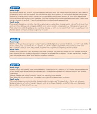 Experiencias de aprendizaje complementarias 53
Para el colegio
Elija un problema propio del curso, por ejemplo: no guardan los materiales, por lo tanto, se pierden; no los cuidan; no cierran la llave cuando van al baño; no se prestan
los materiales; no integran a algún niño o niña a jugar, entre otros. Cuando haya elegido, cuente a los párvulos que usted los ha estado observando y que descubrió un
problema. Una vez que haya contado el problema, explíqueles que no ha podido descubrir cómo solucionarlo. Pregúnteles: ¿Me pueden ayudar? Haga una lluvia de
ideas con las propuestas de los párvulos y escríbalas en algún lugar visible. Luego, entre todos, elijan cómo lo solucionarán y qué harán para lograrlo. Se sugiere evaluar
cada cierto tiempo si se está cumpliendo; y, si ya se solucionó el problema, elegir otro que todos puedan ayudar a solucionar.
Para la familia
Proponga a las familias que jueguen con sus hijos e hijas al doctor; explíqueles que no es cualquier doctor, sino uno que soluciona problemas. Para ello, pida que el niño
o niña asuma el rol de doctor y que todos los integrantes de la familia sean los pacientes. Estos deben decir algún problema que el doctor pueda resolver, por ejemplo:
“Todos los días termino con dolor de espalda porque debo recoger la ropa del suelo, ya que nadie la deja en su canasto”, o“A nadie le gusta la sopa que hago, pero no sé
hacer otra”. La idea es incentivar a los párvulos para que propongan una solución.
página 27
Para el colegio
Cuénteles a los niños y las niñas que desea preparar un acto para los padres y apoderados. Explíqueles que quiere hacer algo diferente, y que necesita la ayuda de todos.
Invítelos a dar ideas, cuando hayan finalizado, elijan una y organicen el acto. Cada niño o niña deberá comprometerse a realizar un número (o a cumplir un rol).
Pida que expliquen qué harán para lograrlo. Al finalizar el acto, pida que mencionen si cumplieron con su compromiso y cómo creen que resultó.
Para la familia
Invite a las familias a conversar sobre el tema“Mi ambiente saludable”. Pidales que expliquen cómo podrían crear o mantener en sus casas un ambiente saludable y a
qué se compromete cada uno de los miembros del grupo familiar para lograrlo. Solicíteles que escriban sus compromisos y que hagan un afiche con ellos. Explíqueles
que es importante que, cada cierto tiempo, evalúen cómo están cumpliendo sus compromisos..
página 28
Para el colegio
Invite a los niños y las niñas a juntarse en parejas. Cuénteles que van a jugar a los reporteros: uno será el entrevistado y el otro el reportero. Explíqueles que deben elegir
un tema (temblores, higiene personal y alimentación saludable, entre otros) y realizar preguntas sobre este para que el entrevistado exponga sus ideas, por ejemplo:
Tema:Temblores.
Preguntas: ¿Qué opinan de los temblores?, ¿les asustan?, ¿por qué?, ¿qué debemos hacer en caso de temblor?
Luego, pida que elijan otro tema y cambien de rol. Comente que es importante que todos aprendamos a expresar nuestras ideas.
Para la familia
Solicite a las familias que conversen con sus hijos e hijas sobre algún tema de su interés, por ejemplo:“Mi comida preferida es…”Pida que todos los integrantes
participen y expliquen por qué lo prefieren. Señale que es importante permitir que los niños y las niñas planteen sus ideas. Para finalizar, pueden dibujar su plato
preferido (o el tema que elijan) y compartirlo con el curso.
página 29
 