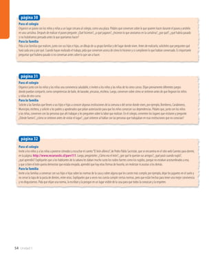 54 Unidad 1
Para el colegio
Organice un paseo con los niños y niñas a un lugar cercano al colegio, como una plaza. Pídales que conversen sobre lo que quieren hacer durante el paseo y anótelo
en una cartulina. Después de realizar el paseo pregunte: ¿Qué hicieron?, ¿a qué jugaron?, ¿hicieron lo que anotamos en la cartulina?, ¿por qué?, ¿qué habría pasado
si no hubiéramos pensado antes lo que queríamos hacer?
Para la familia
Pida a las familias que realicen, junto con sus hijos e hijas, un dibujo de su grupo familiar y del lugar donde viven. Antes de realizarlo, solicíteles que pregunten qué
hará cada uno y por qué. Cuando hayan realizado el trabajo, pida que conversen acerca de cómo lo hicieron y si cumplieron lo que habían conversado. Es importante
preguntar qué hubiera pasado si no conversan antes sobre lo que van a hacer.
página 30
Para el colegio
Organice junto con los niños y las niñas una convivencia saludable, e inviten a los niños y las niñas de los otros cursos. Elijan previamente diferentes juegos
donde puedan compartir, como competencias de baile, de karaoke, yincanas, etcétera. Luego, conversen sobre cómo se sintieron antes de que llegaran los niños
y niñas de otro curso.
Para la familia
Solicite a las familias que lleven a sus hijos e hijas a conocer algunas instituciones de la comuna o del sector donde viven, por ejemplo, Bomberos, Carabineros,
Municipio, etcétera, y solicite a los padres y apoderados que pidan autorización para que los niños conozcan sus dependencias. Pídales que, junto con los niños
y las niñas, conversen con las personas que ahí trabajan y les pregunten sobre la labor que realizan. En el colegio, comenten los lugares que visitaron y pregunte:
¿Dónde fueron?, ¿cómo se sintieron antes de visitar el lugar?, ¿qué sintieron al hablar con las personas que trabajaban en esas instituciones que no conocían?
página 31
Para el colegio
Invite a los niños y a las niñas a ponerse cómodos y escuchar el cuento“El león afónico”, de Pedro Pablo Sacristán, que se encuentra en el sitio web Cuentos para dormir,
en la página: http://www.recursostic.cl/parv111. Luego, pregúnteles: ¿Cómo era el león?, ¿por qué lo querían sus amigos?, ¿qué pasó cuando rugió?,
¿qué aprendió? Explíqueles que a los habitantes de la sabana les daban mucho susto los ruidos fuertes como los rugidos, porque no estaban acostumbrados a eso,
y que si bien el león quería demostrar que estaba enojado, aprendió que hay otras formas de hacerlo, sin molestar ni asustar a los demás.
Para la familia
Invite a las familias a conversar con sus hijos e hijas sobre las normas de la casa y sobre alguna que les cueste más cumplir, por ejemplo, dejar los juguetes en el suelo y
no cerrar la tapa de la pasta de dientes, entre otras. Explíqueles que a veces nos cuesta cumplir ciertas normas, pero que están hechas para tener una mejor convivencia
y no disgustarnos. Pida que elijan una norma, la escriban y la pongan en un lugar visible de la casa para que todos la conozcan y la respeten.
página 32
 