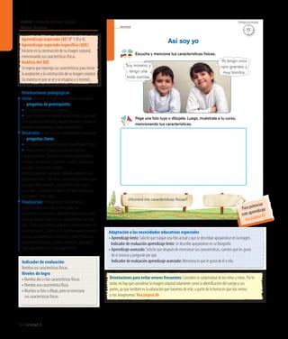 64 Unidad 2
Ámbito:Formación personal y social
Núcleo:Identidad
Orientaciones para evitar errores frecuentes: Considere la subjetividad de los niños y niñas. Por lo
tanto, no hay que considerar la imagen corporal solamente como la identificación del cuerpo y sus
partes, ya que también es la valoración que hacemos de este, a partir de la forma en que nos vemos
y nos imaginamos. Vea página 86
Adaptación a las necesidades educativas especiales
• Aprendizaje lento: Solicite que traigan una foto actual y que se describan apoyándose en la imagen.
	 Indicador de evaluación aprendizaje lento: Se describe apoyándose en su fotografía.
• Aprendizaje avanzado: Solicite que después de mencionar sus características, cuenten qué les gusta
de sí mismos y pregunte por qué.
	 Indicador de evaluación aprendizaje avanzado: Menciona lo que le gusta de él o ella.
Aprendizaje esperado (AE) N° 1 (R y A).
Aprendizaje esperado específico (AEE)
Iniciarse en la construcción de su imagen corporal,
mencionando sus características físicas.
Análisis del AEE
Se espera que exponga sus características para iniciar
la aceptación y la construcción de su imagen corporal
(la manera en que se ve y se imagina a sí mismo).
Orientaciones pedagógicas
Inicio: Movilice las experiencias previas realizando
las preguntas de prerrequisito:
• ¿En qué se parecen a los demás?
• ¿Todostenemoslasmismascaracterísticas?,¿porqué?
Solicitepreviamentefotosorecortesdeniñosyniñascon
diferentescaracterísticaseinviteadescribirlos.
Desarrollo: Active nuevos conocimientos realizando
las preguntas claves:
• ¿Esimportanteconocernuestrascaracterísticasfísicas?
• ¿Qué ocurriría si todos tuvieran las mismas?
Luego, pregunte: ¿Cómo es el niño de la fotografía?,
¿cómo es su sonrisa?, ¿cómo es la niña?, ¿cómo son
sus ojos?, ¿cómo son ustedes?
Mientras exponen sus fotos o dibujos, apóyelos con
preguntas como: ¿Qué otras características tienen que
no hayan mencionado?, ¿de qué color son su pelo
y sus ojos?, ¿son altos o bajos?, ¿de qué tamaño son
sus manos?, entre otras.
Finalización: Retroalimente la experiencia
preguntando a los niños y niñas sobre las
características similares y diferentes que existen entre
ellos, poniendo énfasis en las singularidades de cada
uno. Luego, realice otras preguntas: ¿Mencionaron sus
características?, ¿cuáles? ¿Los seres humanos tenemos
algunas características similares?, ¿cuáles? Nuestras
características físicas, ¿pueden cambiar?, ¿por qué?,
¿qué aprendieron con esta experiencia?
Identidad
Escucha y menciona tus características físicas.
Así soy yo
Pega una foto tuya o dibújate. Luego, muéstrala a tu curso,
mencionando tus características.
¿Nombré mis características físicas?
Yo tengo unos
ojos grandes y
muy bonitos.
Soy moreno, y
tengo una
linda sonrisa.
36
Indicador de evaluación
Nombra sus características físicas.
Niveles de logro
• Nombra dos o más características físicas.
• Nombra una característica física.
• Muestra su foto o dibujo, pero no menciona
	 sus características físicas.
15’
Tiempo estimado
Para potenciar
este aprendizaje
vea página 82
 