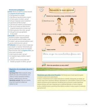 Nos conocemos poco a poco 79
Identidad
Juega a escribir:
hombre
rabia alegríatristeza
51
mujer
Ahora sé _�ue mis _características _�ísicas _son:
Encierra tus respuestas y, luego, coméntalas en grupo.
¿Qué más aprendieron en esta unidad?
Recuerdo lo que aprendí
2 Descubrí que si me dan un regalo o una buena noticia, yo siento:
1 Aprendí que yo soy:
Orientaciones pedagógicas
Inicio: Movilice las experiencias previas realizando
las preguntas de prerrequisito:
• ¿Qué aprendieron en la unidad?
• ¿Qué diferencias hay entre hombres y mujeres?
• ¿Es bueno ayudar a los demás?, ¿por qué?
• ¿Por qué es importante conocer sus derechos?
• ¿Qué Derechos del Niño recuerdan?
• ¿Qué hacen para mantener una buena higiene?
• ¿Qué cosas les resultan más fáciles de hacer?,
	 ¿a todos les resultan fáciles las mismas cosas?
• ¿Qué les gusta de ser niño o niña?, ¿por qué?
• ¿Para qué les sirve lo que aprendieron
	 en esta unidad?
Desarrollo: Lea las instrucciones y pida que
describan las imágenes. Apoye preguntando:
¿Qué características tienen los hombres y cuáles
las mujeres?, ¿qué otras emociones podríamos sentir?,
¿qué otras características tiene cada uno?
Finalización: Invite a que se reúnan en grupos para
que comparen sus respuestas. Posteriormente, para
potenciar el aprendizaje y articular con el Segundo
Nivel deTransición, realice las preguntas claves, para
activar nuevos conocimientos:
• ¿Qué les gusta de ustedes?, ¿por qué?
• ¿Es importante respetar a hombres y mujeres?,
	 ¿por qué?
• ¿Creen que nuestras acciones pueden tener 		
	 resultados que ayuden a los demás?, ¿por qué?
Orientaciones para evitar errores frecuentes: Evite formular juicios de valor respecto de quienes
no realizan los ejercicios de la autoevaluación.
Al realizar la retroalimentación de la unidad contextualice los contenidos, distinguiendo, por ejemplo, que
nuestros cuerpos tienen características diferentes, dependiendo de si somos hombres o mujeres, por lo tanto,
tenemos características que nos representan. Recuerde que ante una situación se pueden experimentar
distintas emociones, por lo que es importante que se manifiesten libremente, sin coartar la expresión
de ellas; al identificar nuestras características físicas debemos considerar el cuerpo, sus partes y la valoración
que hacemos de él.
Adaptación a las necesidades educativas
especiales
Aprendizaje lento: Medie la evaluación, dando
ejemplos para cada uno de los ejercicios, como:
¿Tienen las mismas características hombres y
mujeres?, ¿ustedes qué son?, entre otras.
Aprendizaje avanzado: Pídales que comenten
lo que más les gustó de la unidad y que
expliquen por qué.
25’
Tiempo estimado
 