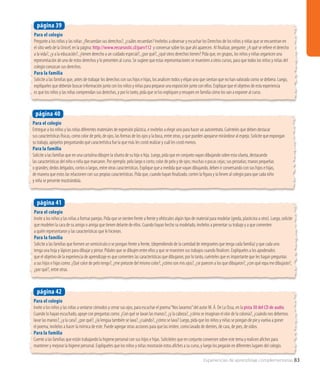 Experiencias de aprendizaje complementarias 83
Para el colegio
Invite a los niños y las niñas a sentarse cómodos y cerrar sus ojos, para escuchar el poema“Nos lavamos”del autor M. Á. De La Ossa, en la pista 30 del CD de audio.
Cuando lo hayan escuchado, apoye con preguntas como: ¿Con qué se lavan las manos?, ¿y la cabeza?, ¿cómo se imaginan el olor de la colonia?, ¿cuándo nos debemos
lavar las manos?, ¿y la cara?, ¿por qué?, ¿la lengua también se lava?, ¿cuándo?, ¿cómo se lava? Luego, pida que los niños y niñas se pongan de pie y vuelva a poner
el poema; invítelos a hacer la mímica de este. Puede agregar otras acciones para que las imiten, como lavado de dientes, de cara, de pies, de oídos.
Para la familia
Cuente a las familias que están trabajando la higiene personal con sus hijos e hijas. Solicíteles que en conjunto conversen sobre este tema y realicen afiches para
mantener y mejorar la higiene personal. Explíqueles que los niños y niñas mostrarán estos afiches a su curso, y luego los pegarán en diferentes lugares del colegio.
página 42
Para el colegio
Pregunte a los niños y las niñas: ¿Recuerdan sus derechos?, ¿cuáles recuerdan? Invítelos a observar y escuchar los Derechos de los niños y niñas que se encuentran en
el sitio web de la Unicef, en la página: http://www.recursostic.cl/parv112 y conversar sobre los que ahí aparecen. Al finalizar, pregunte: ¿A qué se refiere el derecho
a la vida?, ¿y a la educación?, ¿tienen derecho a un cuidado especial?, ¿por qué?, ¿qué otros derechos tienen? Pida que, en grupos, los niños y niñas organicen una
representación de uno de estos derechos y lo presenten al curso. Se sugiere que estas representaciones se muestren a otros cursos, para que todos los niños y niñas del
colegio conozcan sus derechos.
Para la familia
Solicite a las familias que, antes de trabajar los derechos con sus hijos e hijas, los analicen todos y elijan uno que sientan que no han valorado como se debiera. Luego,
explíqueles que deberán buscar información junto con los niños y niñas para preparar una exposición junto con ellos. Explique que el objetivo de esta experiencia
es que los niños y las niñas comprendan sus derechos, y por lo tanto, pida que se los expliquen y ensayen en familia cómo los van a exponer al curso.
página 39
Para el colegio
Entregue a los niños y las niñas diferentes materiales de expresión plástica, e invítelos a elegir uno para hacer un autorretrato. Cuénteles que deben destacar
sus características físicas, como color de pelo, de ojos, las formas de los ojos y la boca, entre otras, y que pueden apoyarse mirándose al espejo. Solicite que expongan
su trabajo, apóyelos preguntando qué característica fue la que más les costó realizar y cuál les costó menos.
Para la familia
Solicite a las familias que en una cartulina dibujen la silueta de su hijo o hija. Luego, pida que en conjunto vayan dibujando sobre esta silueta, destacando
las características del niño o niña que marcaron. Por ejemplo: pelo largo o corto; color de pelo y de ojos; muchas o pocas cejas; sus pestañas; manos pequeñas
o grandes; dedos delgados, cortos o largos, entre otras características. Explique que a medida que vayan dibujando, deben ir conversando con sus hijos e hijas,
de manera que estos las relacionen con sus propias características. Pida que, cuando hayan finalizado, corten la figura y la lleven al colegio para que cada niño
y niña se presente mostrándola.
página 40
Para el colegio
Invite a los niños y las niñas a formar parejas. Pida que se sienten frente a frente y ofrézcales algún tipo de material para modelar (greda, plasticina u otro). Luego, solicite
que modelen la cara de su amigo o amiga que tienen delante de ellos. Cuando hayan hecho su modelado, invítelos a presentar su trabajo y a que comenten
a quién representaron y las características que le hicieron.
Para la familia
Solicite a las familias que formen un semicírculo o se pongan frente a frente, (dependiendo de la cantidad de integrantes que tenga cada familia) y que cada uno
tenga una hoja y lápices para dibujar y pintar. Pídales que se dibujen entre ellos y que se muestren sus trabajos cuando finalicen. Explíqueles a los apoderados
que el objetivo de la experiencia de aprendizaje es que comenten las características que dibujaron; por lo tanto, cuénteles que es importante que les hagan preguntas
a sus hijos e hijas como: ¿Qué color de pelo tengo?, ¿me pintaste del mismo color?, ¿cómo son mis ojos?, ¿se parecen a los que dibujaron?, ¿con qué ropa me dibujaste?,
¿por qué?, entre otras.
página 41
 