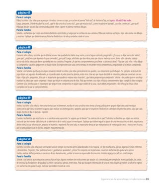 Experiencias de aprendizaje complementarias 85
Para el colegio
Cuente a los niños y las niñas que caminando hacia el colegio vio muchos perros abandonados en la esquina, y le dio mucha pena, ya que algunos se veían enfermos
y desnutridos. Pregunte: ¿Qué podemos hacer?, ¿podríamos ayudarlos?, ¿cómo? En conjunto con los párvulos, conversen las formas de ayudar a los perros.
Invite a realizar afiches para crear conciencia de no abandonarlos, y sobre la tenencia responsable de mascotas. Invítelos a pegar sus afiches en el colegio.
Para la familia
Solicite a las familias que compartan con sus hijos e hijas algunos nombres de instituciones que ayudan a la comunidad, por ejemplo las municipalidades, las juntas
de vecinos, las fundaciones de ayuda a los niños y ancianos, iglesias, entre otras. Pida que busquen información de uno de estos lugares y realicen un afiche o tríptico
con las formas de ayudar. Luego, explique que deben enviarlo al curso.
página 50
Para el colegio
Pida a los niños y las niñas que se pongan cómodos, cierren sus ojos, y escuchen el poema“Hola ola”, de HeribertoTejo, en la pista 32 del CD de audio.
Luego, pregunte: ¿Dónde estaban las olas?, ¿qué le dijo una ola a la otra ola?, ¿por qué estaba sola?, ¿cómo imaginan el paisaje?, ¿las olas conversan?, ¿por qué?
Pida que dibujen las dos olas conversando, puede volver a poner el poema mientras dibujan.
Para la familia
Solicite a las familias que creen una historia fantástica entre todos, y luego que la escriban en una cartulina. Pida que inviten a sus hijos e hijas a decorarla con dibujos
y recortes. Explique que deben traer sus historias fantásticas a la sala y contarlas a todo el curso.
página 47
Para el colegio
Comente a los niños y las niñas que la última semana han quedado los baños muy sucios y con el agua corriendo; pregúnteles: ¿Es correcto dejar sucios los baños?,
¿por qué?, ¿está bien que dejemos el agua corriendo?, ¿por qué? Luego, solicíteles que den ideas para que esto no vuelva a ocurrir. Invite a los párvulos a elegir
una o más de las ideas que dieron y anótelas en una cartulina. Pregunte: ¿A qué nos comprometemos para llevar a cabo estas ideas? Pida que cada niño y niña dibuje
su compromiso y que los peguen en un lugar visible. Es importante que cada cierto tiempo, les recuerden estos compromisos, preguntando si los están cumpliendo.
Para la familia
Solicite a las familias que busquen alguna situación donde los niños y las niñas generalmente no ayuden y sea importante que lo hagan. Por ejemplo, si después de
jugar dejan sus juguetes desordenados, o si cuando salen al patio pisan las plantas, entre otras. Una vez que hayan decidido la situación, pida que conversen con sus
hijos e hijas y les pregunten: ¿Por qué es importante que ayuden a mejorar esta situación?, ¿qué ideas proponen para mejorarla? Solicite a los padres que en una hoja
escriban las ideas que vayan surgiendo y luego que elijan en conjunto una de ellas. Pida que inviten a sus hijos e hijas a comprometerse para cumplir la idea escogida.
Comente a las familias que es importante que peguen este compromiso en algún lugar visible de la casa, y que deben preguntarles a los niños y las niñas si han
cumplido con lo que se comprometieron.
página 48
Para el colegio
Invite a los niños y las niñas a mencionar temas que les interesen, escriba en una cartulina estos temas y luego, pida que en grupos elijan uno para investigar.
Junto con los párvulos, recuerden los pasos para realizar una investigación y apóyelos para que se organicen. Realicen un calendario de presentaciones, para que cada
grupo inscriba el día en que va a exponer.
Para la familia
Cuente a las familias que en el curso se va a realizar una exposición. Se sugiere que la llamen“Las noticias de mi país”. Solicite a las familias que elijan una noticia
nacional que les interese (del diario, de la televisión o de la radio) y que la investiguen. Explique que deben seguir los pasos de una investigación; es decir, organizarse,
definir roles, buscar información, preparar el material y exponerlo. Por otro lado, es importante destacar que este proyecto de investigación se va a mostrar en el curso,
por lo tanto, pídales que en familia preparen esta presentación.
página 49
 