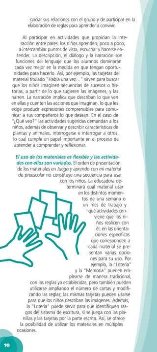 gociar sus relaciones con el grupo y de participar en la
              elaboración de reglas para aprender a convivir.

            Al participar en actividades que propician la inte-
           racción entre pares, los niños aprenden, poco a poco,
          a intercambiar puntos de vista, escuchar y hacerse en-
         tender. La descripción, el diálogo y la narración son
        funciones del lenguaje que los alumnos dominarán
       cada vez mejor en la medida en que tengan oportu-
      nidades para hacerlo. Así, por ejemplo, las tarjetas del
      material titulado “Había una vez…” sirven para buscar
     que los niños imaginen secuencias de sucesos o his-
     torias, a partir de lo que sugieren las imágenes, y las
     narren. La narración implica que describan lo que ven
     en ellas y cuenten las acciones que imaginan, lo que les
     exige producir expresiones comprensibles para comu-
     nicar a sus compañeros lo que desean. En el caso de
     “¿Qué veo?” las actividades sugeridas demandan a los
     niños, además de observar y describir características de
      plantas y animales, interrogarse e interrogar a otros,
      lo cual cumple un papel importante en el proceso de
       aprender a comprender y reﬂexionar.

       El uso de los materiales es ﬂexible y las activida-
       des con ellos son variadas. El orden de presentación
        de los materiales en Juego y aprendo con mi material
         de preescolar no constituye una secuencia para usar
                                  con los niños. La educadora de-
                                     terminará cuál material usar
                                            en los distintos momen-
                                              tos de una semana o
                                               un mes de trabajo y
                                                 qué actividades con-
                                                     viene que los ni-
                                                       ños realicen con
                                                       él; en las orienta-
                                                      ciones especíﬁcas
                                                   que corresponden a
                                                 cada material se pre-
                                                  sentan varias opcio-
                                                   nes para su uso. Por
                                                   ejemplo, la “Lotería”
                                          y la “Memoria” pueden em-
                                       plearse de manera tradicional,
                 con las reglas ya establecidas, pero también pueden
                 utilizarse ampliando el número de cartas y modiﬁ-
                cando las reglas; las mismas tarjetas pueden usarse
                para que los niños describan las imágenes. Además,
              la “Lotería” puede servir para que identiﬁquen ras-
             gos del sistema de escritura, si se juega con las pla-
            nillas y las tarjetas por la parte escrita. Así, se ofrece
          la posibilidad de utilizar los materiales en múltiples
        ocasiones.

10
 