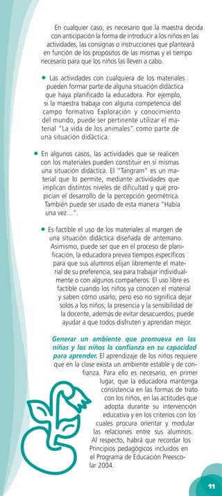 En cualquier caso, es necesario que la maestra decida
        con anticipación la forma de introducir a los niños en las
      actividades, las consignas o instrucciones que planteará
     en función de los propósitos de las mismas y el tiempo
    necesario para que los niños las lleven a cabo.

    •   Las actividades con cualquiera de los materiales
      pueden formar parte de alguna situación didáctica
      que haya planiﬁcado la educadora. Por ejemplo,
     si la maestra trabaja con alguna competencia del
     campo formativo Exploración y conocimiento
    del mundo, puede ser pertinente utilizar el ma-
    terial “La vida de los animales” como parte de
    una situación didáctica.

•   En algunos casos, las actividades que se realicen
    con los materiales pueden constituir en sí mismas
    una situación didáctica. El “Tangram” es un ma-
    terial que lo permite, mediante actividades que
     implican distintos niveles de diﬁcultad y que pro-
     pician el desarrollo de la percepción geométrica.
      También puede ser usado de esta manera “Había
      una vez…”.

    • Es factible el uso de los materiales al margen de
        una situación didáctica diseñada de antemano.
        Asimismo, puede ser que en el proceso de plani-
         ﬁcación, la educadora prevea tiempos especíﬁcos
         para que sus alumnos elijan libremente el mate-
          rial de su preferencia, sea para trabajar individual-
           mente o con algunos compañeros. El uso libre es
           factible cuando los niños ya conocen el material
            y saben cómo usarlo, pero eso no signiﬁca dejar
             solos a los niños; la presencia y la sensibilidad de
              la docente, además de evitar desacuerdos, puede
               ayudar a que todos disfruten y aprendan mejor.

         Generar un ambiente que promueva en las
         niñas y los niños la conﬁanza en su capacidad
         para aprender. El aprendizaje de los niños requiere
         que en la clase exista un ambiente estable y de con-
                   ﬁanza. Para ello es necesario, en primer
                           lugar, que la educadora mantenga
                            consistencia en las formas de trato
                             con los niños, en las actitudes que
                             adopta durante su intervención
                             educativa y en los criterios con los
                          cuales procura orientar y modular
                        las relaciones entre sus alumnos.
                       Al respecto, habrá que recordar los
                      Principios pedagógicos incluidos en
                       el Programa de Educación Preesco-
                      lar 2004.

                                                                     11
 