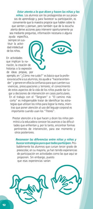 Estar atento a lo que dicen y hacen las niñas y los
               niños. Los alumnos son los protagonistas en sus proce-
             sos de aprendizaje y, para favorecer su participación, es
            conveniente que la maestra propicie que hablen sobre lo
           que sienten y piensan, pero también que de la escucha
          atenta derive acciones para intervenir oportunamente ya
         sea mediante preguntas, información necesaria o alguna
        ayuda especíﬁca,
       siempre sin sus-
      tituir la activi-
     dad intelectual
     de los niños.

     En actividades
     que implican la na-
     rración, la creación de
     historias o la expresión
     de ideas propias, por
      ejemplo, en “¿Cómo me cuido?” es básico que la profe-
      sora escuche a sus alumnos, los ayude a “hacerse enten-
      der” y genere en ellos la conﬁanza para que cuenten sus
       vivencias, preocupaciones y temores; el conocimiento
       de estos aspectos de la vida de los niños puede dar lu-
        gar a decisiones de intervención en casos particulares.
        En el trabajo con el “Tangram” o “El camino más
         corto” es indispensable tratar de identiﬁcar las estra-
          tegias que utilizan los niños para lograr la meta, mien-
           tras que poner atención al uso del leguaje corporal es
            importante cuando usan los “Títeres”.

          Prestar atención a lo que hacen y dicen los niños per-
          mitirá a la educadora conocer los avances o las diﬁcul-
           tades que enfrentan y, por lo tanto, encontrar formas
            pertinentes de intervención, para ese momento y
            otros posteriores.

             Reconocer las diferencias entre niñas y niños y
             buscar estrategias para que todos participen. Pro-
             bablemente los alumnos que cursan tercer grado de
              preescolar, en su mayoría, ya han tenido experiencias
              de participación en actividades como las que aquí se
              proponen. Sin embargo, puesto
              que esas experiencias varían




12
 