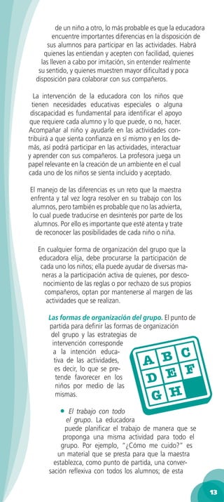 de un niño a otro, lo más probable es que la educadora
         encuentre importantes diferencias en la disposición de
      sus alumnos para participar en las actividades. Habrá
     quienes las entiendan y acepten con facilidad, quienes
    las lleven a cabo por imitación, sin entender realmente
   su sentido, y quienes muestren mayor diﬁcultad y poca
  disposición para colaborar con sus compañeros.

   La intervención de la educadora con los niños que
  tienen necesidades educativas especiales o alguna
 discapacidad es fundamental para identiﬁcar el apoyo
 que requiere cada alumno y lo que puede, o no, hacer.
Acompañar al niño y ayudarle en las actividades con-
tribuirá a que sienta conﬁanza en sí mismo y en los de-
más, así podrá participar en las actividades, interactuar
y aprender con sus compañeros. La profesora juega un
papel relevante en la creación de un ambiente en el cual
cada uno de los niños se sienta incluido y aceptado.

El manejo de las diferencias es un reto que la maestra
enfrenta y tal vez logra resolver en su trabajo con los
 alumnos, pero también es probable que no las advierta,
 lo cual puede traducirse en desinterés por parte de los
  alumnos. Por ello es importante que esté atenta y trate
  de reconocer las posibilidades de cada niño o niña.

   En cualquier forma de organización del grupo que la
   educadora elija, debe procurarse la participación de
    cada uno los niños; ella puede ayudar de diversas ma-
    neras a la participación activa de quienes, por desco-
     nocimiento de las reglas o por rechazo de sus propios
     compañeros, optan por mantenerse al margen de las
      actividades que se realizan.

       Las formas de organización del grupo. El punto de
       partida para deﬁnir las formas de organización
        del grupo y las estrategias de
        intervención corresponde
         a la intención educa-
         tiva de las actividades,
         es decir, lo que se pre-
          tende favorecer en los
          niños por medio de las
          mismas.

           •   El trabajo con todo
              el grupo. La educadora
              puede planiﬁcar el trabajo de manera que se
             proponga una misma actividad para todo el
            grupo. Por ejemplo, “¿Cómo me cuido?” es
          un material que se presta para que la maestra
         establezca, como punto de partida, una conver-
       sación reﬂexiva con todos los alumnos; de esta

                                                                    13
 
