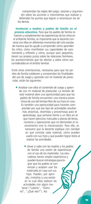 comprendan las reglas del juego, razonen y argumen-
        ten sobre las acciones o movimientos que realizan y
       deﬁendan los puntos que logran o reconozcan los de
     los demás.

      Involucrar a madres y padres de familia en el
    proceso educativo. Para que los padres de familia re-
   fuercen y complementen las experiencias de los niños en
   el ambiente familiar, es importante que la docente con-
  verse con ellos en diferentes momentos del ciclo escolar,
 de manera que les ayude a comprender cómo aprenden
 los niños, cómo maniﬁestan sus capacidades de razo-
namiento y reﬂexión y cómo, aunque sean pequeños,
tienen sus propios juicios sobre las relaciones familiares,
los acontecimientos que los afectan y sobre cómo son
considerados en el ámbito familiar.

Entre otras orientaciones, necesarias para que los pa-
dres de familia colaboren y comprendan las ﬁnalidades
del uso de Juego y aprendo con mi material de prees-
 colar, están las siguientes:

   • Analizar con ellos el contenido de Juego y apren-
      do con mi material de preescolar. La revisión de
      este material abre una oportunidad para que los
       padres de familia encuentren una manera prove-
       chosa de uso del tiempo libre de sus hijos en casa.
        Es también una oportunidad para hacerles com-
        prender por qué ese tipo de actividades resultan
         más atractivas, divertidas y provechosas para el
         aprendizaje, que sentarse frente a un libro en el
          que hacen ejercicios manuales o planas de letras,
          números u operaciones que no demandan el ra-
           zonamiento sino la mecanización. Para ello, es
            necesario que la docente explique con claridad
            en qué consiste cada material, cómo pueden
             usarlo con sus hijos y qué pueden lograr éstos al
             realizar las actividades.

           • Llevar a cabo con las madres y los padres
              de familia una sesión de experiencias
              con el uso de los materiales. Las edu-
              cadoras tienen amplia experiencia y
              pueden buscar estrategias para lo-
              grar que los padres se con-
              venzan y acepten usar los
             materiales en casa con sus
             hijos. Pueden, por ejem-
            plo, invitarlos a una sesión
           en la cual ellos realicen las
          actividades con algún ma-
        terial (“Lotería”, “Domi-
       nó”, “¿Qué veo?”). Así

                                                                 15
 