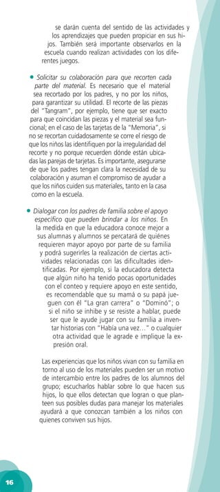 se darán cuenta del sentido de las actividades y
              los aprendizajes que pueden propiciar en sus hi-
            jos. También será importante observarlos en la
           escuela cuando realizan actividades con los dife-
          rentes juegos.

      • Solicitar  su colaboración para que recorten cada
         parte del material. Es necesario que el material
        sea recortado por los padres, y no por los niños,
        para garantizar su utilidad. El recorte de las piezas
       del “Tangram”, por ejemplo, tiene que ser exacto
       para que coincidan las piezas y el material sea fun-
      cional; en el caso de las tarjetas de la “Memoria”, si
      no se recortan cuidadosamente se corre el riesgo de
      que los niños las identiﬁquen por la irregularidad del
      recorte y no porque recuerden dónde están ubica-
      das las parejas de tarjetas. Es importante, asegurarse
      de que los padres tengan clara la necesidad de su
       colaboración y asuman el compromiso de ayudar a
       que los niños cuiden sus materiales, tanto en la casa
       como en la escuela.

     • Dialogar con los padres de familia sobre el apoyo
        especíﬁco que pueden brindar a los niños. En
        la medida en que la educadora conoce mejor a
         sus alumnas y alumnos se percatará de quiénes
          requieren mayor apoyo por parte de su familia
           y podrá sugerirles la realización de ciertas acti-
           vidades relacionadas con las diﬁcultades iden-
            tiﬁcadas. Por ejemplo, si la educadora detecta
             que algún niño ha tenido pocas oportunidades
             con el conteo y requiere apoyo en este sentido,
              es recomendable que su mamá o su papá jue-
              guen con él “La gran carrera” o “Dominó”; o
               si el niño se inhibe y se resiste a hablar, puede
                ser que le ayude jugar con su familia a inven-
                 tar historias con “Había una vez…” o cualquier
                  otra actividad que le agrade e implique la ex-
                  presión oral.

          Las experiencias que los niños vivan con su familia en
          torno al uso de los materiales pueden ser un motivo
          de intercambio entre los padres de los alumnos del
          grupo; escucharlos hablar sobre lo que hacen sus
          hijos, lo que ellos detectan que logran o que plan-
          teen sus posibles dudas para manejar los materiales
         ayudará a que conozcan también a los niños con
         quienes conviven sus hijos.




16
 
