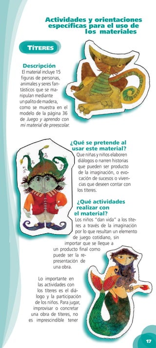 Actividades y orientaciones
              especíﬁcas para el uso de
                        los materiales

    TÍTERES

 Descripción
 El material incluye 15
 ﬁguras de personas,
animales y seres fan-
tásticos que se ma-
nipulan mediante
un palito de madera,
como se muestra en el
modelo de la página 36
de Juego y aprendo con
mi material de preescolar.


                             ¿Qué se pretende al
                              usar este material?
                               Que niñas y niños elaboren
                               diálogos o narren historias
                               que pueden ser producto
                                de la imaginación, o evo-
                                cación de sucesos o viven-
                                cias que deseen contar con
                               los títeres.

                               ¿Qué actividades
                               realizar con
                              el material?
                            Los niños “dan vida” a los títe-
                            res a través de la imaginación
                            por lo que resultan un elemento
                           de juego cotidiano, sin
                      importar que se llegue a
                 un producto ﬁnal como
                 puede ser la re-
                 presentación de
                 una obra.

         Lo importante en
        las actividades con
        los títeres es el diá-
       logo y la participación
       de los niños. Para jugar,
      improvisar o concretar
     una obra de títeres, no
    es imprescindible tener



                                                               17
 