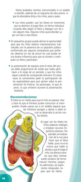 títeres acabados, bonitos, estructurados ni un retablo
          o teatrillo, además de un esquema de obra previo, ni
         que la educadora dirija a los niños, paso a paso.

        •   Los niños pueden usar los títeres en momentos
           que se destinen al juego libre, en forma individual
          (cuando ellos eligen el títere y dialogan con él) o
         con alguien más. Algunos niños quizá decidan ju-
        gar con dos o más títeres.

     • En pequeños grupos puede abrirse la oportunidad
       para que los niños realicen improvisaciones indi-
       viduales con la presencia de un pequeño público
       conformado por algunos compañeros que preﬁe-
       ran observar en vez de actuar (lo cual puede ser
       una buena inﬂuencia para que se animen a mani-
       pular un títere y participar).

     • La presentación de equipos ante el resto del gru-
       po debe programarse de modo que todos parti-
       cipen a lo largo de un periodo, y que los niños
        sepan cuándo les corresponde intervenir. En estos
         casos es conveniente pedir la participación de
         los espectadores para que opinen sobre la pre-
          sentación (la historia, los personajes, lo que di-
           jeron, lo que sintieron durante la presentación,
            etcétera).

      Recomendaciones
       El títere es un medio para que el niño se exprese: dice
        y hace lo que el titiritero quiere comunicar al mani-
        pularlo. Puede usarse con o sin retablo (espacio que
                     los titiriteros escogen y detrás o sobre el
                                   cual se desarrolla la acción con
                                     los títeres).

                                       Al jugar con los títeres los
                                           niños elaboran diálogos
                                           y emplean recursos lin-
                                              güísticos diversos. Por
                                                ejemplo, la modula-
                                                 ción de la voz para
                                                 hacer que el títere
                                                hable, pues no es lo
                                               mismo que hable la
                                             abuela a que lo haga el
                                             niño; los efectos sono-
                                            ros que ellos mismos
                                        suelen producir de forma
                                      natural mientras juegan;
                                      los ademanes, las expre-
                                        siones coloquiales, lo-
                                       gran que los títeres

18
 