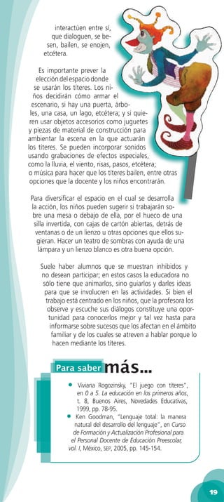 interactúen entre sí,
        que dialoguen, se be-
      sen, bailen, se enojen,
     etcétera.

     Es importante prever la
    elección del espacio donde
   se usarán los títeres. Los ni-
  ños decidirán cómo armar el
  escenario, si hay una puerta, árbo-
 les, una casa, un lago, etcétera; y si quie-
 ren usar objetos accesorios como juguetes
y piezas de material de construcción para
ambientar la escena en la que actuarán
los títeres. Se pueden incorporar sonidos
usando grabaciones de efectos especiales,
como la lluvia, el viento, risas, pasos, etcétera;
o música para hacer que los títeres bailen, entre otras
 opciones que la docente y los niños encontrarán.

Para diversiﬁcar el espacio en el cual se desarrolla
la acción, los niños pueden sugerir si trabajarán so-
 bre una mesa o debajo de ella, por el hueco de una
 silla invertida, con cajas de cartón abiertas, detrás de
  ventanas o de un lienzo u otras opciones que ellos su-
  gieran. Hacer un teatro de sombras con ayuda de una
   lámpara y un lienzo blanco es otra buena opción.

    Suele haber alumnos que se muestran inhibidos y
    no desean participar; en estos casos la educadora no
     sólo tiene que animarlos, sino guiarlos y darles ideas
      para que se involucren en las actividades. Si bien el
      trabajo está centrado en los niños, que la profesora los
       observe y escuche sus diálogos constituye una opor-
       tunidad para conocerlos mejor y tal vez hasta para
        informarse sobre sucesos que los afectan en el ámbito
         familiar y de los cuales se atreven a hablar porque lo
          hacen mediante los títeres.




              •   Viviana Rogozinsky, “El juego con títeres”,
                  en 0 a 5. La educación en los primeros años,
                  t. 8, Buenos Aires, Novedades Educativas,
                  1999, pp. 78-95.
              • Ken Goodman, “Lenguaje total: la manera
                natural del desarrollo del lenguaje”, en Curso
                de Formación y Actualización Profesional para
               el Personal Docente de Educación Preescolar,
              vol. I, México, SEP, 2005, pp. 145-154.




                                                                  19
 