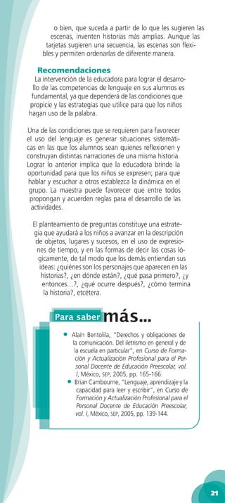 o bien, que suceda a partir de lo que les sugieren las
        escenas, inventen historias más amplias. Aunque las
      tarjetas sugieren una secuencia, las escenas son ﬂexi-
     bles y permiten ordenarlas de diferente manera.

   Recomendaciones
   La intervención de la educadora para lograr el desarro-
  llo de las competencias de lenguaje en sus alumnos es
 fundamental, ya que dependerá de las condiciones que
propicie y las estrategias que utilice para que los niños
hagan uso de la palabra.

Una de las condiciones que se requieren para favorecer
el uso del lenguaje es generar situaciones sistemáti-
cas en las que los alumnos sean quienes reﬂexionen y
construyan distintas narraciones de una misma historia.
Lograr lo anterior implica que la educadora brinde la
oportunidad para que los niños se expresen; para que
hablar y escuchar a otros establezca la dinámica en el
 grupo. La maestra puede favorecer que entre todos
 propongan y acuerden reglas para el desarrollo de las
  actividades.

  El planteamiento de preguntas constituye una estrate-
  gia que ayudará a los niños a avanzar en la descripción
   de objetos, lugares y sucesos, en el uso de expresio-
   nes de tiempo, y en las formas de decir las cosas ló-
    gicamente, de tal modo que los demás entiendan sus
     ideas: ¿quiénes son los personajes que aparecen en las
      historias?, ¿en dónde están?, ¿qué pasa primero?, ¿y
      entonces…?, ¿qué ocurre después?, ¿cómo termina
       la historia?, etcétera.




            •  Alain Bentolila, ”Derechos y obligaciones de
               la comunicación. Del iletrismo en general y de
                la escuela en particular“, en Curso de Forma-
                 ción y Actualización Profesional para el Per-
                 sonal Docente de Educación Preescolar, vol.
                  I, México, SEP, 2005, pp. 165-166.
              • Brian Cambourne, “Lenguaje, aprendizaje y la
                  capacidad para leer y escribir”, en Curso de
                  Formación y Actualización Profesional para el
                  Personal Docente de Educación Preescolar,
                 vol. I, México, SEP, 2005, pp. 139-144.




                                                                  21
 
