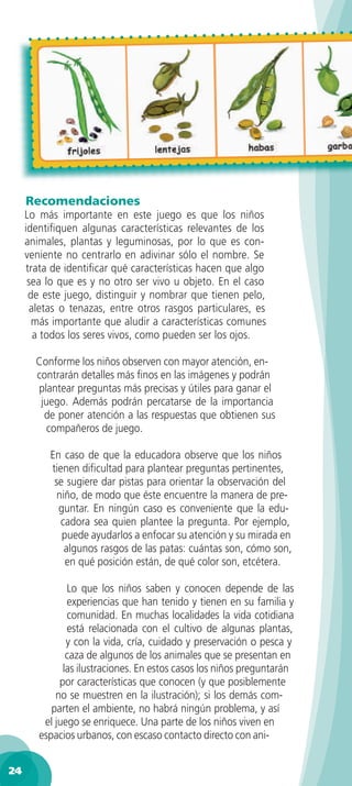 Recomendaciones
     Lo más importante en este juego es que los niños
     identiﬁquen algunas características relevantes de los
     animales, plantas y leguminosas, por lo que es con-
     veniente no centrarlo en adivinar sólo el nombre. Se
     trata de identiﬁcar qué características hacen que algo
      sea lo que es y no otro ser vivo u objeto. En el caso
      de este juego, distinguir y nombrar que tienen pelo,
       aletas o tenazas, entre otros rasgos particulares, es
       más importante que aludir a características comunes
        a todos los seres vivos, como pueden ser los ojos.

       Conforme los niños observen con mayor atención, en-
       contrarán detalles más ﬁnos en las imágenes y podrán
       plantear preguntas más precisas y útiles para ganar el
        juego. Además podrán percatarse de la importancia
         de poner atención a las respuestas que obtienen sus
          compañeros de juego.

          En caso de que la educadora observe que los niños
          tienen diﬁcultad para plantear preguntas pertinentes,
           se sugiere dar pistas para orientar la observación del
            niño, de modo que éste encuentre la manera de pre-
            guntar. En ningún caso es conveniente que la edu-
             cadora sea quien plantee la pregunta. Por ejemplo,
             puede ayudarlos a enfocar su atención y su mirada en
              algunos rasgos de las patas: cuántas son, cómo son,
              en qué posición están, de qué color son, etcétera.

               Lo que los niños saben y conocen depende de las
               experiencias que han tenido y tienen en su familia y
               comunidad. En muchas localidades la vida cotidiana
               está relacionada con el cultivo de algunas plantas,
               y con la vida, cría, cuidado y preservación o pesca y
               caza de algunos de los animales que se presentan en
              las ilustraciones. En estos casos los niños preguntarán
             por características que conocen (y que posiblemente
            no se muestren en la ilustración); si los demás com-
           parten el ambiente, no habrá ningún problema, y así
         el juego se enriquece. Una parte de los niños viven en
        espacios urbanos, con escaso contacto directo con ani-


24
 