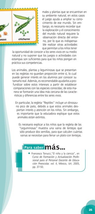 males y plantas que se encuentran en
                          su ambiente natural; en estos casos
                          el juego ayuda a ampliar su cono-
                           cimiento de ese mundo. Sin em-
                           bargo, es necesario recordar que
                           la exploración y el conocimiento
                           del mundo natural requiere la
                           observación directa del entor-
                           no, por lo que es indispensa-
                           ble realizar otras actividades
                          que permitan a los niños tener
la oportunidad de conocer a los seres vivos en su medio
natural y no suponer que los juegos o actividades con
estampas son suﬁcientes para que los niños pongan en
práctica sus competencias.

Los animales, plantas y leguminosas que se presentan
en las regletas no guardan proporción entre sí, lo cual
puede generar interés en los alumnos por conocer su
 tamaño real. Además, es recomendable ayudarlos a pro-
 fundizar sobre estos intereses a partir de establecer
  comparaciones con las especies conocidas; de esta ma-
  nera se formarán una idea más cercana de las caracte-
   rísticas y diferencias entre los seres vivos.

   En particular, la regleta “Reptiles” incluye un dinosau-
   rio pico de pato, debido a que estos animales des-
    piertan interés y atención en los niños. Sin embargo,
    es importante que la educadora explique que estos
     animales están extintos.

     Es necesario explicar a los niños que la regleta de las
     “Leguminosas” muestra una vaina de lentejas que
      sólo produce dos semillas, para que calculen cuántas
       vainas se necesitan para llenar un plato con lentejas.




              •   Francesco Tonucci,”El niño y la ciencia”, en
                   Curso de Formación y Actualización Profe-
                   sional para el Personal Docente de Educa-
                   ción Preescolar, vol. II, México, SEP, 2005,
                   pp. 37-50.




                                                                  25
 