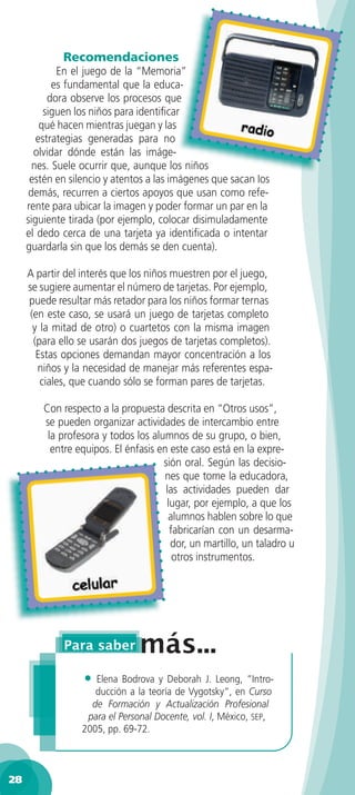 Recomendaciones
             En el juego de la “Memoria”
            es fundamental que la educa-
           dora observe los procesos que
          siguen los niños para identiﬁcar
         qué hacen mientras juegan y las
        estrategias generadas para no
       olvidar dónde están las imáge-
       nes. Suele ocurrir que, aunque los niños
      estén en silencio y atentos a las imágenes que sacan los
      demás, recurren a ciertos apoyos que usan como refe-
     rente para ubicar la imagen y poder formar un par en la
     siguiente tirada (por ejemplo, colocar disimuladamente
     el dedo cerca de una tarjeta ya identiﬁcada o intentar
     guardarla sin que los demás se den cuenta).

     A partir del interés que los niños muestren por el juego,
     se sugiere aumentar el número de tarjetas. Por ejemplo,
     puede resultar más retador para los niños formar ternas
      (en este caso, se usará un juego de tarjetas completo
       y la mitad de otro) o cuartetos con la misma imagen
       (para ello se usarán dos juegos de tarjetas completos).
        Estas opciones demandan mayor concentración a los
        niños y la necesidad de manejar más referentes espa-
         ciales, que cuando sólo se forman pares de tarjetas.

         Con respecto a la propuesta descrita en “Otros usos”,
         se pueden organizar actividades de intercambio entre
          la profesora y todos los alumnos de su grupo, o bien,
           entre equipos. El énfasis en este caso está en la expre-
                                      sión oral. Según las decisio-
                                      nes que tome la educadora,
                                       las actividades pueden dar
                                       lugar, por ejemplo, a que los
                                        alumnos hablen sobre lo que
                                        fabricarían con un desarma-
                                        dor, un martillo, un taladro u
                                         otros instrumentos.




                  •  Elena Bodrova y Deborah J. Leong, ”Intro-
                     ducción a la teoría de Vygotsky“, en Curso
                    de Formación y Actualización Profesional
                   para el Personal Docente, vol. I, México, SEP,
                  2005, pp. 69-72.



28
 
