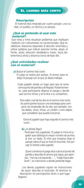 EL CAMINO MÁS CORTO

     Descripción
    El material está integrado por cuatro paisajes: una ciu-
   dad, un pueblo, un rancho y un parque.

 ¿Qué se pretende al usar este
 material?
 Que niñas y niños resuelvan problemas que impliquen
 medición con instrumentos no convencionales. Que es-
tablezcan relaciones espaciales al describir recorridos y
utilizar palabras que indican posición (arriba, abajo, al
frente, atrás), dirección (alrededor-a través, hacia de-
lante-hacia atrás) y distancia (cerca de-lejos de).

¿Qué actividades realizar
con el material?

  a) Buscar el camino más corto
     El juego se realiza por parejas. El primer paso es
     elegir el paisaje con el que se desea trabajar.

      Cada jugador señala un lugar para que se tome
      como punto de partida y de llegada. Posteriormen-
       te, cada participante observa el paisaje y decide
        qué camino tomar, y se lo dice a su compañero.

         Para saber cuál de los dos es el camino más corto,
         los participantes buscan una estrategia para com-
          parar las longitudes de los dos; por ejemplo: con
           los dedos, rocas, ﬁchas, un cordón u otro objeto
            que consideren que pueda funcionar.

            Gana el jugador que haya seguido el camino más
            corto.

          b) ¿A dónde llego?
             Participan tres jugadores. El juego lo inicia el ju-
             gador que obtenga el mayor número de puntos
             al tirar un dado. El niño que empieza elige el
              paisaje sobre el que se hará el recorrido. Ese pai-
              saje lo tendrá cada jugador.

               Quien comienza el juego dice cuál es el punto de
              partida y describe el camino que sigue; por ejem-
              plo, “me voy a la izquierda…”, “luego hacia ade-
             lante”, sin mencionar a dónde pretende llegar.

            Los demás jugadores siguen las instrucciones
           de quien describe el recorrido. Al terminar la
         descripción los participantes dicen a qué lugar
       llegaron.

                                                                    29
 