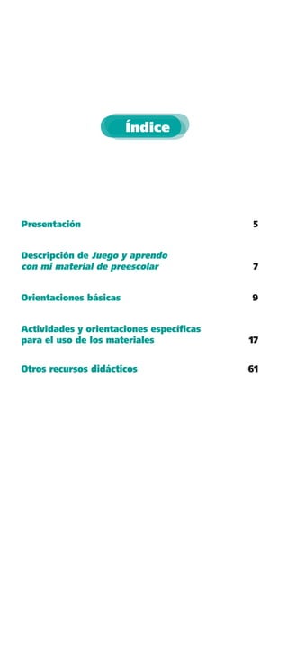 Índice




Presentación                              5


Descripción de Juego y aprendo
con mi material de preescolar             7


Orientaciones básicas                    9


Actividades y orientaciones especíﬁcas
para el uso de los materiales            17


Otros recursos didácticos                61
 