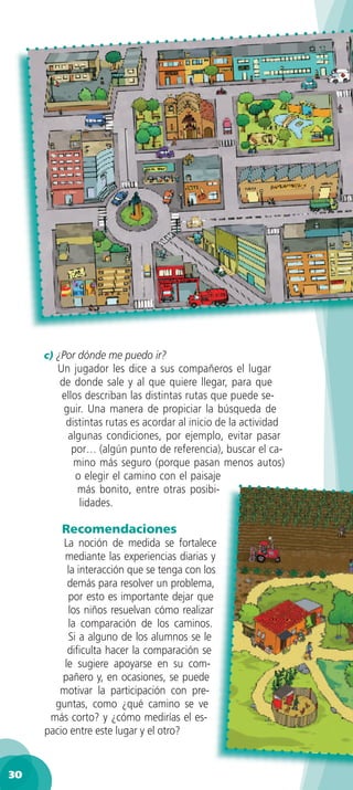 c) ¿Por dónde me puedo ir?
        Un jugador les dice a sus compañeros el lugar
        de donde sale y al que quiere llegar, para que
         ellos describan las distintas rutas que puede se-
         guir. Una manera de propiciar la búsqueda de
          distintas rutas es acordar al inicio de la actividad
          algunas condiciones, por ejemplo, evitar pasar
            por… (algún punto de referencia), buscar el ca-
            mino más seguro (porque pasan menos autos)
             o elegir el camino con el paisaje
             más bonito, entre otras posibi-
              lidades.

         Recomendaciones
         La noción de medida se fortalece
          mediante las experiencias diarias y
           la interacción que se tenga con los
           demás para resolver un problema,
           por esto es importante dejar que
           los niños resuelvan cómo realizar
           la comparación de los caminos.
           Si a alguno de los alumnos se le
           diﬁculta hacer la comparación se
          le sugiere apoyarse en su com-
         pañero y, en ocasiones, se puede
        motivar la participación con pre-
       guntas, como ¿qué camino se ve
      más corto? y ¿cómo medirías el es-
     pacio entre este lugar y el otro?


30
 