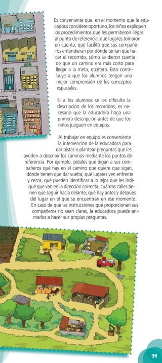 Es conveniente que, en el momento que la edu-
               cadora considere oportuno, los niños expliquen
               los procedimientos que les permitieron llegar
               al punto de referencia: qué lugares tomaron
               en cuenta, qué facilitó que sus compañe-
                ros entendieran por dónde tenían que ha-
                cer el recorrido, cómo se dieron cuenta
                de que un camino era más corto para
                llegar a la meta, etcétera. Esto contri-
                 buye a que los alumnos tengan una
                 mejor comprensión de los conceptos
                 espaciales.

                 Si a los alumnos se les diﬁculta la
                 descripción de los recorridos, es ne-
                 cesario que la educadora haga una
                 primera descripción antes de que los
                 niños jueguen en equipos.

                  Al trabajar en equipo es conveniente
                  la intervención de la educadora para
                 dar pistas o plantear preguntas que les
ayuden a describir los caminos mediante los puntos de
referencia. Por ejemplo, pídales que digan a sus com-
 pañeros qué hay en el camino que quiere que sigan,
 dónde tienen que dar vuelta, qué lugares ven enfrente
  y cerca, qué pueden identiﬁcar a lo lejos que les indi-
  que que van en la dirección correcta, cuántas calles tie-
   nen que seguir hacia delante, qué hay antes y después
    del lugar en el que se encuentran en ese momento.
    En caso de que las instrucciones que proporcionan sus
     compañeros no sean claras, la educadora puede ani-
     marlos a hacer sus propias preguntas.




                                                                31
 