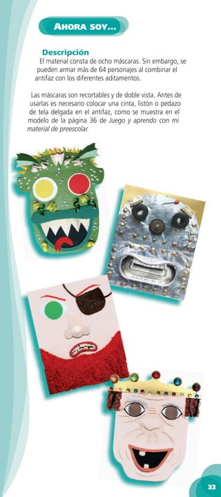 AHORA SOY…

     Descripción
    El material consta de ocho máscaras. Sin embargo, se
   pueden armar más de 64 personajes al combinar el
  antifaz con los diferentes aditamentos.

 Las máscaras son recortables y de doble vista. Antes de
usarlas es necesario colocar una cinta, listón o pedazo
de tela delgada en el antifaz, como se muestra en el
modelo de la página 36 de Juego y aprendo con mi
material de preescolar.




                                                           33
 