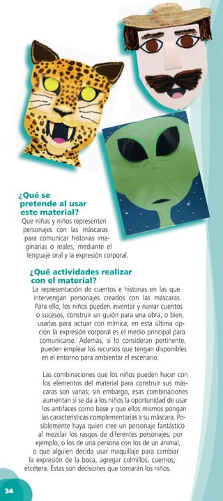 ¿Qué se
     pretende al usar
     este material?
     Que niñas y niños representen
     personajes con las máscaras
      para comunicar historias ima-
      ginarias o reales, mediante el
       lenguaje oral y la expresión corporal.

       ¿Qué actividades realizar
       con el material?
        La representación de cuentos e historias en las que
        intervengan personajes creados con las máscaras.
         Para ello, los niños pueden inventar y narrar cuentos
         o sucesos, construir un guión para una obra, o bien,
          usarlas para actuar con mímica; en esta última op-
          ción la expresión corporal es el medio principal para
           comunicarse. Además, si lo consideran pertinente,
           pueden emplear los recursos que tengan disponibles
            en el entorno para ambientar el escenario.

               Las combinaciones que los niños pueden hacer con
               los elementos del material para construir sus más-
               caras son varias; sin embargo, esas combinaciones
               aumentan si se da a los niños la oportunidad de usar
              los antifaces como base y que ellos mismos pongan
              las características complementarias a su máscara. Po-
             siblemente haya quien cree un personaje fantástico
            al mezclar los rasgos de diferentes personajes, por
           ejemplo, o los de una persona con los de un animal,
          o que alguien decida usar maquillaje para cambiar
        la expresión de la boca, agregar colmillos, cuernos,
      etcétera. Éstas son decisiones que tomarán los niños.


34
 