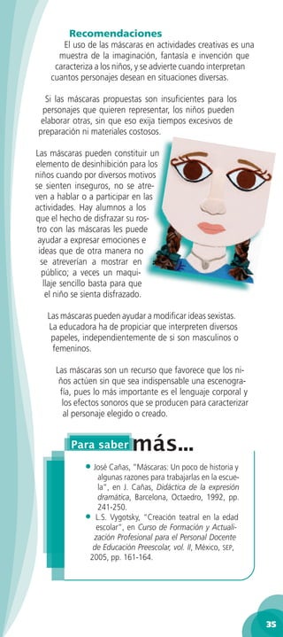 Recomendaciones
        El uso de las máscaras en actividades creativas es una
      muestra de la imaginación, fantasía e invención que
     caracteriza a los niños, y se advierte cuando interpretan
    cuantos personajes desean en situaciones diversas.

  Si las máscaras propuestas son insuﬁcientes para los
 personajes que quieren representar, los niños pueden
 elaborar otras, sin que eso exija tiempos excesivos de
preparación ni materiales costosos.

Las máscaras pueden constituir un
elemento de desinhibición para los
niños cuando por diversos motivos
se sienten inseguros, no se atre-
ven a hablar o a participar en las
actividades. Hay alumnos a los
que el hecho de disfrazar su ros-
 tro con las máscaras les puede
 ayudar a expresar emociones e
  ideas que de otra manera no
   se atreverían a mostrar en
   público; a veces un maqui-
    llaje sencillo basta para que
     el niño se sienta disfrazado.

   Las máscaras pueden ayudar a modiﬁcar ideas sexistas.
   La educadora ha de propiciar que interpreten diversos
    papeles, independientemente de si son masculinos o
    femeninos.

     Las máscaras son un recurso que favorece que los ni-
      ños actúen sin que sea indispensable una escenogra-
      fía, pues lo más importante es el lenguaje corporal y
       los efectos sonoros que se producen para caracterizar
       al personaje elegido o creado.




             • José Cañas, ”Máscaras: Un poco de historia y
                algunas razones para trabajarlas en la escue-
                la”, en J. Cañas, Didáctica de la expresión
                dramática, Barcelona, Octaedro, 1992, pp.
                241-250.
             • L.S. Vygotsky, “Creación teatral en la edad
                escolar”, en Curso de Formación y Actuali-
               zación Profesional para el Personal Docente
               de Educación Preescolar, vol. II, México, SEP,
              2005, pp. 161-164.




                                                                 35
 