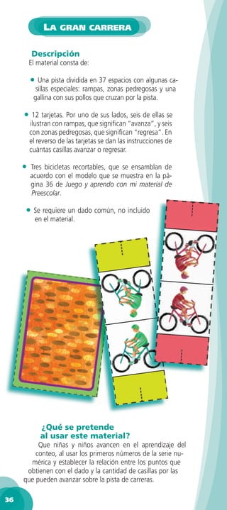 LA GRAN CARRERA

         Descripción
         El material consta de:

         • Una pista dividida en 37 espacios con algunas ca-
           sillas especiales: rampas, zonas pedregosas y una
          gallina con sus pollos que cruzan por la pista.

     • 12 tarjetas. Por uno de sus lados, seis de ellas se
         ilustran con rampas, que signiﬁcan “avanza”, y seis
         con zonas pedregosas, que signiﬁcan “regresa”. En
         el reverso de las tarjetas se dan las instrucciones de
         cuántas casillas avanzar o regresar.

     •   Tres bicicletas recortables, que se ensamblan de
         acuerdo con el modelo que se muestra en la pá-
         gina 36 de Juego y aprendo con mi material de
         Preescolar.

     • Se requiere un dado común, no incluido
           en el material.




             ¿Qué se pretende
             al usar este material?
          Que niñas y niños avancen en el aprendizaje del
         conteo, al usar los primeros números de la serie nu-
       mérica y establecer la relación entre los puntos que
      obtienen con el dado y la cantidad de casillas por las
     que pueden avanzar sobre la pista de carreras.

36
 