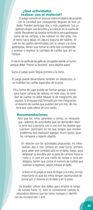 ¿Qué actividades
          realizar con el material?
         El juego consiste en avanzar sobre el tablero de acuerdo
        con la cantidad que corresponda después de tirar un
       dado. Pueden participar dos o más jugadores. Los ju-
     gadores eligen una bicicleta y la colocan en la casilla de
    salida. Revuelven las tarjetas tanto de la zona pedregosa
   como de las rampas, y las colocan en dos pilas, con
   el texto hacia abajo, en alguna esquina del tablero. Al
  caer en las casillas identiﬁcadas con la rampa y la zona
  pedregosa, tienen que tomar la carta que corresponda
 y avanzar o regresar la cantidad de casillas que ahí se
 indique.

Si cae en la casilla de las gallinas, el jugador pierde un turno
porque debe “frenar su bicicleta” para dejarlas pasar.

 Gana el juego quien llegue primero a la meta.

 El juego puede desarrollarse también sin obstáculos, si
 se invalidan las casillas especiales de la pista.

  Otra forma de jugar puede ser formar parejas o ternas
  para hacer carreras de relevos; en este caso, la canti-
   dad de vueltas no debe rebasar la de integrantes del
   equipo. Si el equipo está formado por tres integrantes,
    el máximo de vueltas que pueden dar son tres, de ma-
    nera que cada relevo dé una vuelta.

      Recomendaciones
      Para que los niños aprendan a contar, es necesario
      que –además de actividades que les demanden decir
       la serie oral y ponerla uno a uno con los objetos que
        cuentan– participen en las que tengan que resolver
        problemas que impliquen agregar, reunir, quitar, igua-
         lar, comparar y repartir objetos.

          En relación con las actividades propuestas, los niños
          realizan dos o tres conteos en cada turno: primero
          para saber qué cantidad salió en el dado; luego, para
           desplazar su bicicleta por la pista de carreras hacia la
           meta y, si caen en una casilla de rampa o zona pe-
           dregosa, tienen que contar el número de casillas que
           avanzan o regresan, según indique el dado.

           Si bien en el juego se trata de llegar a la meta, lo más
          importante es que los niños tengan oportunidad de
          contar por sí mismos en el dado y en la pista.

        Se pueden utilizar dos dados para ampliar el rango
       de conteo hasta 12, esto es conveniente cuando la
      educadora observa que los niños manejan o identiﬁ-
    can los números del 1 al 6.

                                                                      37
 