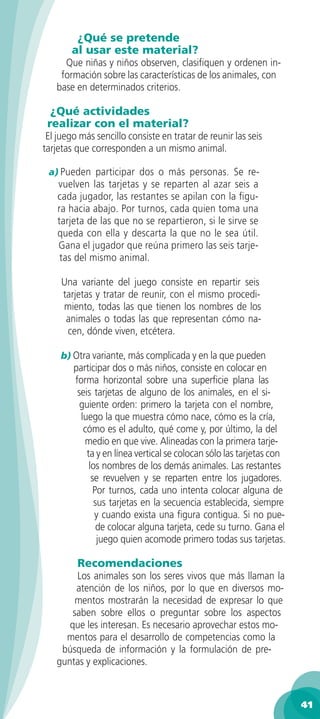 ¿Qué se pretende
       al usar este material?
     Que niñas y niños observen, clasiﬁquen y ordenen in-
    formación sobre las características de los animales, con
   base en determinados criterios.

  ¿Qué actividades
 realizar con el material?
 El juego más sencillo consiste en tratar de reunir las seis
tarjetas que corresponden a un mismo animal.

 a) Pueden participar dos o más personas. Se re-
    vuelven las tarjetas y se reparten al azar seis a
    cada jugador, las restantes se apilan con la ﬁgu-
    ra hacia abajo. Por turnos, cada quien toma una
    tarjeta de las que no se repartieron, si le sirve se
    queda con ella y descarta la que no le sea útil.
    Gana el jugador que reúna primero las seis tarje-
     tas del mismo animal.

     Una variante del juego consiste en repartir seis
     tarjetas y tratar de reunir, con el mismo procedi-
     miento, todas las que tienen los nombres de los
      animales o todas las que representan cómo na-
      cen, dónde viven, etcétera.

     b) Otra variante, más complicada y en la que pueden
        participar dos o más niños, consiste en colocar en
        forma horizontal sobre una superﬁcie plana las
         seis tarjetas de alguno de los animales, en el si-
          guiente orden: primero la tarjeta con el nombre,
          luego la que muestra cómo nace, cómo es la cría,
           cómo es el adulto, qué come y, por último, la del
           medio en que vive. Alineadas con la primera tarje-
            ta y en línea vertical se colocan sólo las tarjetas con
             los nombres de los demás animales. Las restantes
              se revuelven y se reparten entre los jugadores.
               Por turnos, cada uno intenta colocar alguna de
               sus tarjetas en la secuencia establecida, siempre
               y cuando exista una ﬁgura contigua. Si no pue-
                de colocar alguna tarjeta, cede su turno. Gana el
                juego quien acomode primero todas sus tarjetas.

         Recomendaciones
        Los animales son los seres vivos que más llaman la
        atención de los niños, por lo que en diversos mo-
        mentos mostrarán la necesidad de expresar lo que
       saben sobre ellos o preguntar sobre los aspectos
      que les interesan. Es necesario aprovechar estos mo-
     mentos para el desarrollo de competencias como la
    búsqueda de información y la formulación de pre-
   guntas y explicaciones.



                                                                      41
 